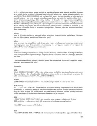 189
(EDL) = off-line video editing method in which the operator defines the points where he would like the video
to be edited; this list of actions is then used in an on-line edit suite to carry out the edits automatically; see
also NONLINEAR VIDEO EDITING; edit key key which starts a function that makes an editor easier to
use; edit window = area of the screen in which the user can display and edit text or graphics; editing block =
device for joining magnetic tape; (film) editing machine = (i) device for viewing and synchronizing film to
be edited; (ii) video tape editing machine; editing plan = detailed plan of how a film or TV programme is to
be edited before being shown; editing run = processing to check that new data meets certain requirements
before actually analysing the data and its implications; editing symbol = character on microfilm to aid
positioning, cutting and editing of the frames; editing terms = command words and instruction sequences
used when editing
edition
noun all the copies of a book or newspaper printed at one time; the second edition has had some changes to
the text; did you see the late edition of the evening paper?
editor
noun (a) person who edits a film or book (b) text editor = piece of software used to enter and correct text or
modify programs under development (c) person in charge of a newspaper or a section of a newspaper; the
editor of ‘The Times’; the paper’s computer editor
editorial
1 adjective referring to an editor or to editing; editorial processing centre = number of small publishers that
share a single computer to provide cheaper computing power 2 noun main article in a newspaper, written by
the editor
“ The Smartbook authoring system is a software product that integrates text and fractally compressed images,
using any word-processor line editor”
Computing
EDL
(film) = EDIT DECISION LIST off-line video editing method in which the operator defines the points where
he would like the video to be edited; this list of actions is then used in an on-line edit suite to carry out the
edits automatically; see also NONLINEAR VIDEO EDITING
EDLIN
(in MS-DOS) system utility that allows a user to make changes to a file on a line-by-line basis
EDO memory
= EXTENDED DATA OUTPUT MEMORY type of electronic memory component that can provide better
performance by temporarily storing the last piece of data that was saved to memory in a cache ready to be
read back from memory; this means that the processor can read more data from the memory component
within one clock cycle, so increasing the amount of data that can be transferred
EDP
= ELECTRONIC DATA PROCESSING data processing using computers and electronic devices;
EDP capability = word processor that is able to carry out certain data processing functions
Note EDP is more common in US English
EDS
= EXCHANGEABLE DISK STORAGE disk drive using removable disk pack (as opposed to a fixed disk)
 
