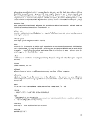 19
advanced run-length limited (ARLL) = method of storing data onto a hard disk that is faster and more efficient
than RLL; advanced version = program with more complex features for use by an experienced user;
Advanced Interactive Executive see AIX; Advanced Research Projects Agency Network (ARPANET) =
original network of interconnected computers, linked by leased lines, that formed the first prototype for the
current Internet; developed by the US Department of Defense (Defense Advanced Research Projects Agency)
adventure game
noun game played on a computer, where the user pretends to be a hero in an imaginary land and has to get
through various dangerous situations, fight monsters, etc.
advisory lock
noun (in a multitasking system) lock placed on a region of a file by one process to prevent any other process
accessing the same data
advisory system
noun expert system that provides advice to a user
aerial
1 noun device for receiving or sending radio transmissions by converting electromagnetic impulses into
electrical signals and vice-versa; aerial cable = wire stretched between poles which acts as an aerial; aerial
perspective = view of a three-dimensional landscape as if the viewer is above the scene 2 adjective in the air;
aerial image = a view from high above a scene
affect
verb to touch or to influence or to change something; changes in voltage will affect the way the computer
functions
affiliate
verb to connect or join with
affiliated
adjective connected with or owned by another company; one of our affiliated companies
affirmative
adjective meaning ‘yes’; the answer was in the affirmative = the answer was yes; affirmative
acknowledgement = acknowledge signal from the receiver that it has accepted the message and is ready for
the next one
AFIPS
= AMERICAN FEDERATION OF INFORMATION PROCESSING SOCIETIES
AFNOR
=; ASSOCIATION FRANCE DE NORMALISATION
AFP
= APPLETALK FILING PROTOCOL noun protocol used to communicate between workstations and servers
in a network of Apple Macintosh computers
after-image
noun copy of a block of data that has been modified
afterglow
see PERSISTENCE
 