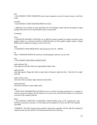 191
EFT
= ELECTRONIC FUNDS TRANSFER system where computers are used to transmit money to and from
banks
EFTPOS
= ELECTRONIC FUNDS TRANSFER POINT OF SALE
“ Alphameric has extended its range specifically for the hospitality market and has developed an eftpos
package which allows most credit and debit cards to be processed”
Computing
EGA
= ENHANCED GRAPHICS ADAPTER; (in an IBM PC) popular standard for medium-resolution colour
graphics display at a maximum resolution of 640x350 pixels; an EGA graphics adapter requires a digital
RGB monitor to display the images; see also CGA, VGA
EHF
= EXTREMELY HIGH FREQUENCY radio frequencies from 30 – 300GHz
EI
(film) = EXPOSURE INDEX the sensitivity of a photographic emulsion; see also ASA
EIA
= ELECTRONIC INDUSTRIES ASSOCIATION
eight millimeter film
noun eight mm wide film which was superseded by Super 8 film
eight-inch disk
noun high-capacity floppy disk which is eight inches in diameter; eight-inch drive = disk drive for a eight-
inch disk
eighty-column screen
noun screen that can display eighty characters horizontally
eighty-track disk
noun disk formatted to contain eighty tracks
EIS
= EXECUTIVE INFORMATION SYSTEM easy-to-use software providing information to a manager or
executive about his company; the EIS software is very easy to use; with this EIS software, we can see how
every part of the company performs
EISA
= ELECTRONICS INDUSTRY STANDARDS ASSOCIATION group of PC manufacturers who
formed an association to promote a 32-bit expansion bus standard as a rival to the MCA bus standard
from IBM
COMMENT The EISA expansion bus standard is backwards compatible with the older ISA standard of
expansion cards, but also features 32-bit data path and allows bus mastering
 