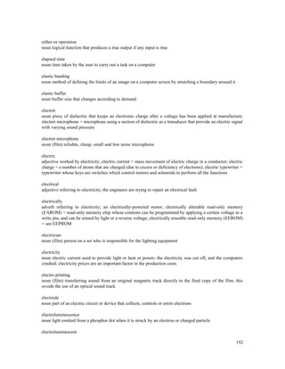 192
either-or operation
noun logical function that produces a true output if any input is true
elapsed time
noun time taken by the user to carry out a task on a computer
elastic banding
noun method of defining the limits of an image on a computer screen by stretching a boundary around it
elastic buffer
noun buffer size that changes according to demand
electret
noun piece of dielectric that keeps an electronic charge after a voltage has been applied at manufacture;
electret microphone = microphone using a section of dielectric as a transducer that provide an electric signal
with varying sound pressure
electret microphone
noun (film) reliable, cheap, small and low noise microphone
electric
adjective worked by electricity; electric current = mass movement of electric charge in a conductor; electric
charge = a number of atoms that are charged (due to excess or deficiency of electrons); electric typewriter =
typewriter whose keys are switches which control motors and solenoids to perform all the functions
electrical
adjective referring to electricity; the engineers are trying to repair an electrical fault
electrically
adverb referring to electricity; an electrically-powered motor; electrically alterable read-only memory
(EAROM) = read-only memory chip whose contents can be programmed by applying a certain voltage to a
write pin, and can be erased by light or a reverse voltage; electrically erasable read-only memory (EEROM)
= see EEPROM
electrician
noun (film) person on a set who is responsible for the lighting equipment
electricity
noun electric current used to provide light or heat or power; the electricity was cut off, and the computers
crashed; electricity prices are an important factor in the production costs
electro printing
noun (film) transferring sound from an original magnetic track directly to the final copy of the film; this
avoids the use of an optical sound track
electrode
noun part of an electric circuit or device that collects, controls or emits electrons
electroluminescence
noun light emitted from a phosphor dot when it is struck by an electron or charged particle
electroluminescent
 