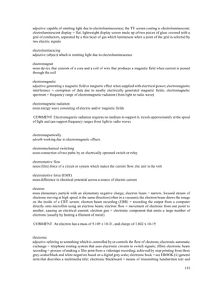 193
adjective capable of emitting light due to electroluminescence; the TV screen coating is electroluminescent;
electroluminescent display = flat, lightweight display screen made up of two pieces of glass covered with a
grid of conductors, separated by a thin layer of gas which luminesces when a point of the grid is selected by
two electric signals
electroluminescing
adjective (object) which is emitting light due to electroluminescence
electromagnet
noun device that consists of a core and a coil of wire that produces a magnetic field when current is passed
through the coil
electromagnetic
adjective generating a magnetic field or magnetic effect when supplied with electrical power; electromagnetic
interference = corruption of data due to nearby electrically generated magnetic fields; electromagnetic
spectrum = frequency range of electromagnetic radiation (from light to radio wave)
electromagnetic radiation
noun energy wave consisting of electric and/or magnetic fields
COMMENT Electromagnetic radiation requires no medium to support it, travels approximately at the speed
of light and can support frequency ranges from light to radio waves
electromagnetically
adverb working due to electromagnetic effects
electromechanical switching
noun connection of two paths by an electrically operated switch or relay
electromotive flow
noun (film) force of a circuit or system which makes the current flow; the unit is the volt
electromotive force (EMF)
noun difference in electrical potential across a source of electric current
electron
noun elementary particle with an elementary negative charge; electron beam = narrow, focused stream of
electrons moving at high speed in the same direction (often in a vacuum); the electron beam draws the image
on the inside of a CRT screen; electron beam recording (EBR) = recording the output from a computer
directly onto microfilm using an electron beam; electron flow = movement of electrons from one point to
another, causing an electrical current; electron gun = electronic component that emits a large number of
electrons (usually by heating a filament of metal)
COMMENT An electron has a mass of 9.109 x 10-31, and charge of 1.602 x 10-19
electronic
adjective referring to something which is controlled by or controls the flow of electrons; electronic automatic
exchange = telephone routing system that uses electronic circuits to switch signals; (film) electronic beam
recording = process of making a film print from a videotape recording; achieved by stop printing from three
grey-scaled black and white negatives based on a digital grey scale; electronic book = see EBOOK (ii) general
term that describes a multimedia title; electronic blackboard = means of transmitting handwritten text and
 