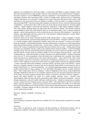 194
diagrams over a telephone line; electronic clapper = camera device that flashes a couple of lengths of film
and sound simultaneously to a tape recorder so that the visual and audio can be synchronized for workprints;
electronic commerce = see E-COMMERCE; electronic composition = text manipulation by computer before
typesetting; electronic data interchange (EDI) = system of sending orders, paying invoices or transferring
company information over a network or telephone line using an electronic mail system; often used to send
instructions to pay money direct from one company to another, or from one bank to a company; electronic
data processing (EDP) = data processing using computers and electronic devices; electronic data processing
compatibility = word processor that is able to carry out certain data processing functions; electronic digital
computer = digital computer constructed with electronic components; a basic digital computer includes a
CPU, main memory, backing storage and input/output devices; electronic editing = the electronic selecting
and assembling of audio and visual material; there are no mechanical splices, lifts or reprints; electronic
engineer = person who specializes in work on electronic devices; electronic field production = recording on
location using lightweight television cameras for a full broadcast standard programme, usually drama;
electronic filing = system of storage of
documents which can be easily retrieved; electronic funds transfer (EFT) = using a computer to transfer
money to and from banks; electronic funds transfer point of sale (EFTPOS) = terminal at a POS that is linked
to a central computer which automatically transfers money from the customer’s account to the shop’s;
electronic keyboard = keyboard that generates characters electronically in response to a switch being pressed
rather than mechanical means; electronic lock = security device, usually in the form of a password (used to
protect a file or piece of equipment from unauthorized use); electronic mail or email = sending and receiving
messages over a telephone network, usually using a bulletin board; electronic mailbox = system for holding
messages sent by electronic mail until the person to whom they were sent is ready to accept them; when I log
onto the network, I always check my electronic mailbox for new messages; electronic money = smart cards
or phonecards, etc., which take the place of money; electronic news gathering (ENG) = method of reporting
news items for TV news programmes, where the reporter has a cameraman with a portable video camera
which can transmit live pictures direct to the studio; electronic office = office where all the work is done
using computers, which store information, communicate with different workstations, etc.; electronic pen or
stylus or wand = light pen or wand; stylus used to draw on a graphics tablet; electronic pin registration (EPR)
= ensures consistent frame-frame steadiness in telecine transfer; electronic point of sale (EPOS) = system
that uses a computer terminal at a point-of-sale site for electronic funds transfer or stock control as well as
product identification, etc.; electronic publishing = use of desktop publishing packages and laser printers to
produce printed matter or using computers to write and display information, such as viewdata; electronic
pulse = short voltage pulse; electronic shopping = system of shopping from the home, using computerized
catalogues displayed on television or on a computer; software lets you view the goods and pay by credit card,
all by means of a home computer terminal and a modem or interactive television; electronic signature =
special code which identifies the sender of a coded message; electronic smog = excessive stray
electromagnetic fields and static electricity generated by large numbers of electronic equipment – this can
damage equipment or a person’s health; electronic switching system = telephone routing using a computer
system to control the line switching circuits; electronic traffic = data transmitted in the form of electronic
pulses; electronic typewriter = typewriter using an electronic keyboard linked, via a buffer, to an electrically
driven printing mechanism, also with the facility to send or receive character data from a computer; electronic
viewfinder = miniature cathode ray tube in a television or video camera that allows the camera operator to
see the images being recorded
Electronic Industry Standards Association see
EISA
electronically
adverb referring to operations using electronic methods; the text is electronically transmitted to an outside
typesetter
electronics
noun science of applying the study of electrons and their properties to manufactured products, such as
components, computers, calculators, or telephones; the electronics industry; an electronics specialist
 
