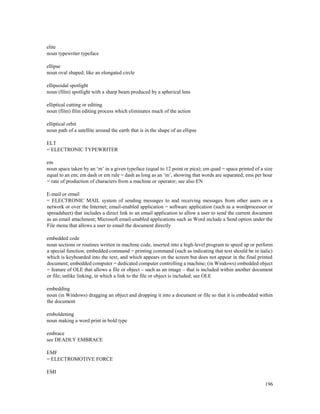 196
elite
noun typewriter typeface
ellipse
noun oval shaped; like an elongated circle
ellipsoidal spotlight
noun (film) spotlight with a sharp beam produced by a spherical lens
elliptical cutting or editing
noun (film) film editing process which eliminates much of the action
elliptical orbit
noun path of a satellite around the earth that is in the shape of an ellipse
ELT
= ELECTRONIC TYPEWRITER
em
noun space taken by an ‘m’ in a given typeface (equal to 12 point or pica); em quad = space printed of a size
equal to an em; em dash or em rule = dash as long as an ‘m’, showing that words are separated; ems per hour
= rate of production of characters from a machine or operator; see also EN
E-mail or email
= ELECTRONIC MAIL system of sending messages to and receiving messages from other users on a
network or over the Internet; email-enabled application = software application (such as a wordprocessor or
spreadsheet) that includes a direct link to an email application to allow a user to send the current document
as an email attachment; Microsoft email-enabled applications such as Word include a Send option under the
File menu that allows a user to email the document directly
embedded code
noun sections or routines written in machine code, inserted into a high-level program to speed up or perform
a special function; embedded command = printing command (such as indicating that text should be in italic)
which is keyboarded into the text, and which appears on the screen but does not appear in the final printed
document; embedded computer = dedicated computer controlling a machine; (in Windows) embedded object
= feature of OLE that allows a file or object – such as an image – that is included within another document
or file; unlike linking, in which a link to the file or object is included; see OLE
embedding
noun (in Windows) dragging an object and dropping it into a document or file so that it is embedded within
the document
emboldening
noun making a word print in bold type
embrace
see DEADLY EMBRACE
EMF
= ELECTROMOTIVE FORCE
EMI
 