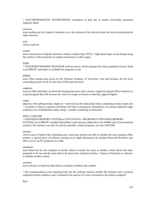 197
= ELECTROMAGNETIC INTERFERENCE corruption of data due to nearby electrically generated
magnetic fields
emission
noun sending out (of a signal or radiation, etc.); the emission of the electron beam; the receiver picked up the
radio emission
emit
verb to send out
emitter
noun connection to a bipolar transistor; emitter-coupled logic (ECL) = high-speed logic circuit design using
the emitters of the transistors as output connections to other stages
EMM
= EXPANDED MEMORY MANAGER software driver which manages the extra expanded memory fitted
in an IBM PC and makes it available for programs to use
EMMY
noun (film) annual prize given by the National Academy of Television, Arts and Sciences for the most
outstanding artistic work in each area of film and television
emphasis
noun (a) filter that helps cut down the background noise and so boost a signal (b) special effects function in
a paint program that will increase the value of a range of colours so that they appear brighter
empty
adjective with nothing inside; empty set = reserved area for related data items, containing no data; empty slot
= (i) packet of data in a packet-switching LAN that is carrying no information; (ii) unused expansion edge
connector on a motherboard; empty string = variable containing no characters
EMS or LIM EMS
= EXPANDED MEMORY SYSTEM or LOTUS-INTEL- MICROSOFT EXPANDED MEMORY
SYSTEM; (in an IBM PC) standard that defines extra memory added above the 640Kb limit of conventional
memory; this memory can only be used by specially-written programs; see also LIM EMS
emulate
verb to copy or behave like something else; some laser printers are able to emulate the more popular office
printers; a special piece of software running on an Apple Macintosh can emulate Microsoft Windows and
allow you to run PC programs on a Mac
emulation
noun behaviour by one computer or printer which is exactly the same as another, which allows the same
programs to be run and the same data to be processed; emulation facility = feature of hardware or software
to emulate another system
emulator
noun software or hardware that allows a machine to behave like another
“ full communications error checking built into the software ensures reliable file transfers and a terminal
emulation facility enables a user’s terminal to be used as if it were a terminal to the remote computer”
Byte
 