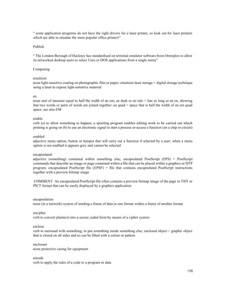 198
“ some application programs do not have the right drivers for a laser printer, so look out for laser printers
which are able to emulate the more popular office printers”
Publish
“ The London Borough of Hackney has standardised on terminal emulator software from Omniplex to allow
its networked desktop users to select Unix or DOS applications from a single menu”
Computing
emulsion
noun light-sensitive coating on photographic film or paper; emulsion laser storage = digital storage technique
using a laser to expose light-sensitive material
en
noun unit of measure equal to half the width of an em; en dash or en rule = line as long as an en, showing
that two words or parts of words are joined together; en quad = space that is half the width of an em quad
space; see also EM
enable
verb (a) to allow something to happen; a spooling program enables editing work to be carried out which
printing is going on (b) to use an electronic signal to start a process or access a function (on a chip or circuit)
enabled
adjective menu option, button or hotspot that will carry out a function if selected by a user; when a menu
option is not enabled it appears grey and cannot be selected
encapsulated
adjective (something) contained within something else; encapsulated PostScript (EPS) = PostScript
commands that describe an image or page contained within a file that can be placed within a graphics or DTP
program; encapsulated PostScript file (EPSF) = file that contains encapsulated PostScript instructions
together with a preview bitmap image
COMMENT An encapsulated PostScript file often contains a preview bitmap image of the page in TIFF or
PICT format that can be easily displayed by a graphics application
encapsulation
noun (in a network) system of sending a frame of data in one format within a frame of another format
encipher
verb to convert plaintext into a secure coded form by means of a cipher system
enclose
verb to surround with something; to put something inside something else; enclosed object = graphic object
that is closed on all sides and so can be filled with a colour or pattern
enclosure
noun protective casing for equipment
encode
verb to apply the rules of a code to a program or data
 