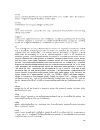 199
encoder
noun device that can translate data from one format to another; colour encoder = device that produces a
standard TV signal from separate Red, Green and Blue signals
encoding
noun translation of a message according to a coding system
encrypt
verb to convert plaintext to a secure coded form, using a cipher system; the encrypted text can be sent along
ordinary telephone lines
encryption
noun conversion of plaintext to a secure coded form by means of a cipher system; for example, the scrambling
of a television programme to secure that it can only be reproduced at stations which possess a matching
decoder; data encryption standard (DES) = standard for data cipher systems; see also RSA; SSL
end
1 noun (a) final point or last part; at the end of the data transmission; end product = manufactured product,
made at the end of a production process; after six months’ trial production, the end product is still not
acceptable; in the end = at last or after a lot of problems; in the end the company had to pull out of the US
market; in the end the company had to call in a consultant engineer; to come to an end = to finish; our
distribution agreement comes to an end next month (b) statement or character to indicate the last word of a
source file; end about carry = carry generated by the MSB of a mathematical function and added to the LSB
of the result; end of address (EOA) = transmitted code which indicates that address data has been sent; (film)
end board = a reversed clapperboard which is used at the end of a scene; end of block (EOB) = code which
shows that the last byte of a block of data has been sent through a communications link; end of data (EOD)
= code which shows that the end of a stored data file has been reached; end of document = see END OF
FILE; end of file (EOF) = marker after the last record in a file; end of job (EOJ) = code used in batch
processing to show that a job has been finished; (on an IBM PC keyboard) end key = key that moves the
cursor to the end of the current line; end of message (EOM) = code used to separate the last character of one
message from the first of another message; end office = see CENTRAL OFFICE; end of page indicator =
indicator on a typewriter to show that a page is nearly finished; end of record (EOR) = code used to show the
end of a record; end of tape = code used to indicate the end of a magnetic tape; end of text (EOT) = code sent
after last character of text 2 verb to finish or to stop something; ending the card-based index saved a lot of
time
end user
noun person who will use the device or program or product; the company is creating a computer with a
specific end user in mind
ending
noun (a) action of coming to an end or of stopping something (b) end part of something; line endings = last
words on each line of text, which may be hyphenated
endless
adjective with no end; endless loop = continuous piece of recording tape or number of computer instructions
that are continuously repeated
energy
noun (a) force or strength; ability of a body or object to do work (b) power from electricity or petrol, etc.; we
try to save energy by switching off the lights when the rooms are empty; if you reduce the room temperature
to eighteen degrees, you will save energy
 