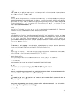 20
AGC
= AUTOMATIC GAIN CONTROL electronic device that provides a constant amplitude output signal from
a varying input signal by changing its gain
agenda
noun list of tasks or appointments or activities that have to be carried out on a particular day; the conference
agenda or the agenda of the conference; after two hours we were still discussing the first item on the agenda;
the secretary put finance at the top of the agenda; the chairman wants two items removed from or taken off
the agenda; agenda item = topic on an agenda to be discussed; electronic agenda = software that allows a
user to record appointments for each day
agent
noun series of commands or actions that are carried out automatically on a particular file or data; the
commands can be executed at a particular time or in response to a signal
aggregate
noun & adjective collection of data objects; aggregate bandwidth = total bandwidth of a channel carrying a
multiplexed data stream; aggregate function = mathematical database function performed on a selected field
in every record in a selected database; aggregate line speed = maximum speed at which data can be
transmitted through a particular channel; aggregate operator = command in a database management program
that starts an aggregate function
AI
= ARTIFICIAL INTELLIGENCE noun the design and development of computer programs that imitate
human intelligence, providing basic reasoning and other human characteristics
aid
1 noun help; the computer is a great aid to rapid processing of large amounts of information 2 verb to help;
industrial design is aided by computers; see also COMPUTER-AIDED
aiming symbol or field
noun symbol displayed on screen which defines the area in which a light-pen can be detected
air circuit breaker
noun mechanical device that has an electrical or manual switched circuit isolator
air gap
noun narrow gap between a recording or playback head and the magnetic medium
airbrush
noun (in graphics software) a painting tool that creates a diffuse pattern of dots, like an mechanical airbrush;
we used the airbrush tool to create the cloud effects in this image
AIX
= ADVANCED INTERACTIVE EXECUTIVE version of UNIX produced by IBM to run on its range of
PCs, minicomputers and mainframes
alarm
noun ringing or other sound which warns of a danger; all staff must leave the building if the alarm sounds;
an alarm rings when the printer has run out of paper
albumen plate
 