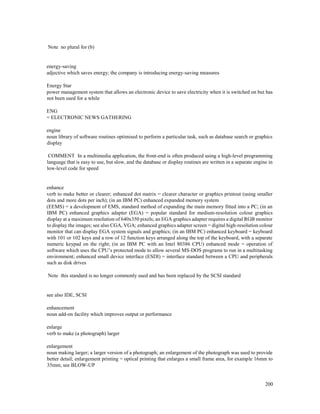 200
Note no plural for (b)
energy-saving
adjective which saves energy; the company is introducing energy-saving measures
Energy Star
power management system that allows an electronic device to save electricity when it is switched on but has
not been used for a while
ENG
= ELECTRONIC NEWS GATHERING
engine
noun library of software routines optimised to perform a particular task, such as database search or graphics
display
COMMENT In a multimedia application, the front-end is often produced using a high-level programming
language that is easy to use, but slow, and the database or display routines are written in a separate engine in
low-level code for speed
enhance
verb to make better or clearer; enhanced dot matrix = clearer character or graphics printout (using smaller
dots and more dots per inch); (in an IBM PC) enhanced expanded memory system
(EEMS) = a development of EMS, standard method of expanding the main memory fitted into a PC; (in an
IBM PC) enhanced graphics adapter (EGA) = popular standard for medium-resolution colour graphics
display at a maximum resolution of 640x350 pixels; an EGA graphics adapter requires a digital RGB monitor
to display the images; see also CGA, VGA; enhanced graphics adapter screen = digital high-resolution colour
monitor that can display EGA system signals and graphics; (in an IBM PC) enhanced keyboard = keyboard
with 101 or 102 keys and a row of 12 function keys arranged along the top of the keyboard, with a separate
numeric keypad on the right; (in an IBM PC with an Intel 80386 CPU) enhanced mode = operation of
software which uses the CPU’s protected mode to allow several MS-DOS programs to run in a multitasking
environment; enhanced small device interface (ESDI) = interface standard between a CPU and peripherals
such as disk drives
Note this standard is no longer commonly used and has been replaced by the SCSI standard
see also IDE, SCSI
enhancement
noun add-on facility which improves output or performance
enlarge
verb to make (a photograph) larger
enlargement
noun making larger; a larger version of a photograph; an enlargement of the photograph was used to provide
better detail; enlargement printing = optical printing that enlarges a small frame area, for example 16mm to
35mm; see BLOW-UP
 