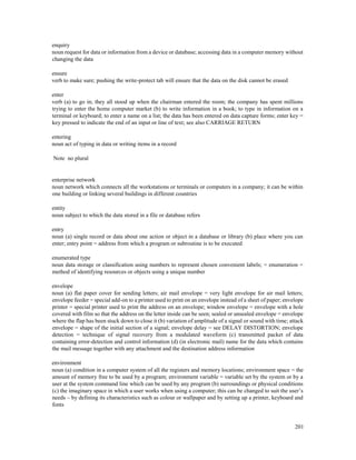 201
enquiry
noun request for data or information from a device or database; accessing data in a computer memory without
changing the data
ensure
verb to make sure; pushing the write-protect tab will ensure that the data on the disk cannot be erased
enter
verb (a) to go in; they all stood up when the chairman entered the room; the company has spent millions
trying to enter the home computer market (b) to write information in a book; to type in information on a
terminal or keyboard; to enter a name on a list; the data has been entered on data capture forms; enter key =
key pressed to indicate the end of an input or line of text; see also CARRIAGE RETURN
entering
noun act of typing in data or writing items in a record
Note no plural
enterprise network
noun network which connects all the workstations or terminals or computers in a company; it can be within
one building or linking several buildings in different countries
entity
noun subject to which the data stored in a file or database refers
entry
noun (a) single record or data about one action or object in a database or library (b) place where you can
enter; entry point = address from which a program or subroutine is to be executed
enumerated type
noun data storage or classification using numbers to represent chosen convenient labels; = enumeration =
method of identifying resources or objects using a unique number
envelope
noun (a) flat paper cover for sending letters; air mail envelope = very light envelope for air mail letters;
envelope feeder = special add-on to a printer used to print on an envelope instead of a sheet of paper; envelope
printer = special printer used to print the address on an envelope; window envelope = envelope with a hole
covered with film so that the address on the letter inside can be seen; sealed or unsealed envelope = envelope
where the flap has been stuck down to close it (b) variation of amplitude of a signal or sound with time; attack
envelope = shape of the initial section of a signal; envelope delay = see DELAY DISTORTION; envelope
detection = technique of signal recovery from a modulated waveform (c) transmitted packet of data
containing error-detection and control information (d) (in electronic mail) name for the data which contains
the mail message together with any attachment and the destination address information
environment
noun (a) condition in a computer system of all the registers and memory locations; environment space = the
amount of memory free to be used by a program; environment variable = variable set by the system or by a
user at the system command line which can be used by any program (b) surroundings or physical conditions
(c) the imaginary space in which a user works when using a computer; this can be changed to suit the user’s
needs – by defining its characteristics such as colour or wallpaper and by setting up a printer, keyboard and
fonts
 