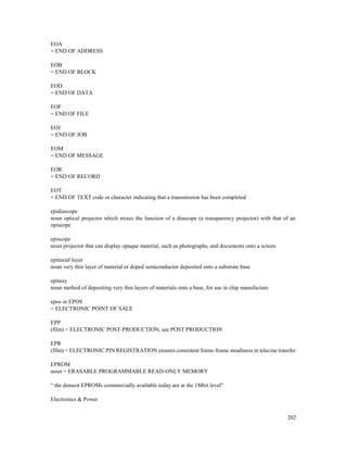 202
EOA
= END OF ADDRESS
EOB
= END OF BLOCK
EOD
= END OF DATA
EOF
= END OF FILE
EOJ
= END OF JOB
EOM
= END OF MESSAGE
EOR
= END OF RECORD
EOT
= END OF TEXT code or character indicating that a transmission has been completed
epidiascope
noun optical projector which mixes the function of a diascope (a transparency projector) with that of an
episcope
episcope
noun projector that can display opaque material, such as photographs, and documents onto a screen
epitaxial layer
noun very thin layer of material or doped semiconductor deposited onto a substrate base
epitaxy
noun method of depositing very thin layers of materials onto a base, for use in chip manufacture
epos or EPOS
= ELECTRONIC POINT OF SALE
EPP
(film) = ELECTRONIC POST-PRODUCTION; see POST PRODUCTION
EPR
(film) = ELECTRONIC PIN REGISTRATION ensures consistent frame-frame steadiness in telecine transfer
EPROM
noun = ERASABLE PROGRAMMABLE READ-ONLY MEMORY
“ the densest EPROMs commercially available today are at the 1Mbit level”
Electronics & Power
 