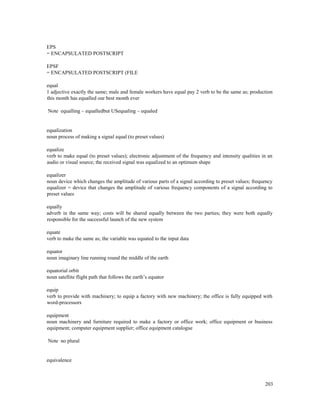 203
EPS
= ENCAPSULATED POSTSCRIPT
EPSF
= ENCAPSULATED POSTSCRIPT (FILE
equal
1 adjective exactly the same; male and female workers have equal pay 2 verb to be the same as; production
this month has equalled our best month ever
Note equalling – equalledbut USequaling – equaled
equalization
noun process of making a signal equal (to preset values)
equalize
verb to make equal (to preset values); electronic adjustment of the frequency and intensity qualities in an
audio or visual source; the received signal was equalized to an optimum shape
equalizer
noun device which changes the amplitude of various parts of a signal according to preset values; frequency
equalizer = device that changes the amplitude of various frequency components of a signal according to
preset values
equally
adverb in the same way; costs will be shared equally between the two parties; they were both equally
responsible for the successful launch of the new system
equate
verb to make the same as; the variable was equated to the input data
equator
noun imaginary line running round the middle of the earth
equatorial orbit
noun satellite flight path that follows the earth’s equator
equip
verb to provide with machinery; to equip a factory with new machinery; the office is fully equipped with
word-processors
equipment
noun machinery and furniture required to make a factory or office work; office equipment or business
equipment; computer equipment supplier; office equipment catalogue
Note no plural
equivalence
 