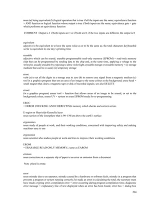 204
noun (a) being equivalent (b) logical operation that is true if all the inputs are the same; equivalence function
= AND function or logical function whose output is true if both inputs are the same; equivalence gate = gate
which performs an equivalence function
COMMENT Output is 1 if both inputs are 1 or if both are 0; if the two inputs are different, the output is 0
equivalent
adjective to be equivalent to to have the same value as or to be the same as; the total characters keyboarded
so far is equivalent to one day’s printing time
erasable
adjective which can be erased; erasable programmable read-only memory (EPROM) = read-only memory
chip that can be programmed by sending data to the chip and, at the same time, applying a voltage to the
write pin; usually erasable by exposing to ultra-violet light; erasable storage or erasable memory = (i) storage
medium that can be re-used; (ii) temporary storage
erase
verb (a) to set all the digits in a storage area to zero (b) to remove any signal from a magnetic medium (c)
tool in a graphics program that sets an area of an image to the same colour as the background; erase head =
small magnet that clears a magnetic tape or disk of recorded signals; see also DELETE
eraser
(in a graphics program) eraser tool = function that allows areas of an image to be erased, or set to the
background colour; eraser UV = system to erase EPROM ready for re-programming
ERCC
= ERROR CHECKING AND CORRECTING memory which checks and corrects errors
E-region or Heaviside-Kennelly layer
noun section of the ionosphere that is 90–150 km above the earth’s surface
ergonomics
noun study of people at work, and their working conditions, concerned with improving safety and making
machines easy to use
ergonomist
noun scientist who studies people at work and tries to improve their working conditions
EROM
= ERASABLE READ-ONLY MEMORY;; same as EAROM
erratum
noun correction on a separate slip of paper to an error or omission from a document
Note plural is errata
error
noun mistake due to an operator; mistake caused by a hardware or software fault; mistake in a program that
prevents a program or system running correctly; he made an error in calculating the total; the secretary must
have made a typing error; compilation error = error occurring during program compilation time; diagnostic
error message = explanatory line of text displayed when an error has been found; error box = dialog box
 