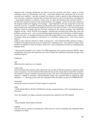 205
displayed with a message alerting the user that an error has occurred; error burst = group of several
consecutive errors in a transmission; error code = code which indicates that a particular type of error has
occurred; error condition = state that is entered if an attempt is made to operate on data containing errors;
error correction = hardware or software that can detect and correct an error in a transmission; error detection
= using special hardware or software to detect errors in a data; error detection and correction (EDAC) =
forward error correction system for data communications; error logging = record of errors met; features of
the program include error logging; error message = report displayed to the user saying that an error has
occurred; error rate = (i) number of mistakes per thousand entries or per page; (ii) number of corrupt bits of
data in relation to the total transmission length; the error rate is less than 1%; errors = (in a software program)
problems caused by mistakes that have not been corrected by the software developer who created the
program; see also = BUG, PATCH; error trapping = detecting and correcting errors before they cause any
problems; execution error = error occurring during program execution, due to bad inputs or faulty program;
in error or by error = by mistake; the letter was sent to the London office in error; margin of error = number
of mistakes which are acceptable in a document or in a calculation; rejection error = error by the scanner
which is
unable to read a character and leaves a blank; scanning error = error introduced while scanning an image; a
wrinkled or torn page may be the cause of scanning errors; substitution error = error made by a scanner which
mistakes one character or letter for another; syntax error = error resulting from incorrect use of programming
language syntax
“ Microcom has launched a new version of its MNP proprietary error correction protocol, MNP10, which
automatically slows down the transmission rate when it detects line interference and speeds up again when
conditions improve”
Computing
ESC
abbreviation for escape key on a computer
escape codes
noun transmitted code sequence which informs the receiver that all following characters represent control
actions; escape key = key on a keyboard which allows the user to enter escape codes to control the computer’s
basic modes or actions; in Windows, pressing the Esc key is the same as selecting the Cancel button; escape
sequence = method of switching a Hayescompatible modem into command mode by sending the three
characters ‘+++’ allowing a user to enter new commands whilst still online; see also AT COMMAND SET
escapement
noun preset vertical movement of a sheet of paper in a typewriter
ESDI
= ENHANCED SMALL DEVICE INTERFACE interface standard between a CPU and peripherals such as
disk drives
Note this standard is no longer commonly used and has been replaced by the SCSI standard
ESS
= ELECTRONIC SWITCHING SYSTEM
establish
verb (a) to discover and prove something (b) to define the use or value of something; they established which
component was faulty
 