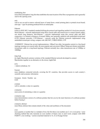 206
establishing shot
noun (film) atmospheric long shot that establishes the main location of the film or programme and is generally
used in the opening scene
etch
verb to use an acid to remove selected layers of metal from a metal printing plate or printed circuit board;
etch type = type for printing produced from an etched plate
Ethernet
(refers to IEEE 802.3 standard) standard defining the protocol and signalling method of a local area network;
thick-Ethernet = network implemented using thick coaxial cable and transceivers to connect branch cables;
can stretch long distances; thin-Ethernet = network implemented using thin coaxial cable and BNC
connectors; it is limited to distances of around 1000m, now generally replaced with unshielded-twisted-pair
(UTP) Ethernet networks; UTP-Ethernet = network using the Ethernet protocols implemented using
unshielded twisted-pair wiring; compare with ARCNET, TOKEN RING, UTP
COMMENT Ethernet has several implementations: 10Base5 (an older, but popular system) is a bus-based
topology running over coaxial cable; the more popular and convenient 10BaseT &np;uses thinner unshielded-
twisted-pair cable in a ring-based topology; Ethernet normally has a data transmission rate of 10Mbps or
100Mbps
EtherTalk
(in Apple Macintosh systems) variation of the standard Ethernet network developed to connect
Macintoshes together as an alternative to the slower AppleTalk
ETV
= EDUCATIONAL TV
Euronet
noun telephone connected network, covering the EC countries, that provides access to each country’s
scientific and economic information
European Article Number see
EAN
evaluate
verb to calculate a value or a quantity
evaluation
noun action of calculating a value or a quantity
evaluation copy
noun demonstration version of a software product that lets you try the main functions of a software product
before buying it
evaluative abstract
noun library abstract that contains details of the value and usefulness of the document
even
noun quantity or number that is a multiple of two; the first three even numbers are 2, 4, 6; even parity = error
checking method that only transmits an even number of binary ones in each word; compare with ODD
PARITY; even working = section of printed material in 16, 32 or 64 page format
 