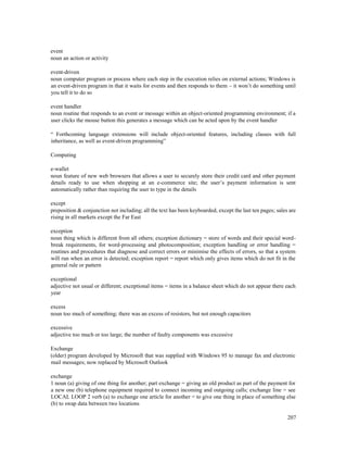 207
event
noun an action or activity
event-driven
noun computer program or process where each step in the execution relies on external actions; Windows is
an event-driven program in that it waits for events and then responds to them – it won’t do something until
you tell it to do so
event handler
noun routine that responds to an event or message within an object-oriented programming environment; if a
user clicks the mouse button this generates a message which can be acted upon by the event handler
“ Forthcoming language extensions will include object-oriented features, including classes with full
inheritance, as well as event-driven programming”
Computing
e-wallet
noun feature of new web browsers that allows a user to securely store their credit card and other payment
details ready to use when shopping at an e-commerce site; the user’s payment information is sent
automatically rather than requiring the user to type in the details
except
preposition & conjunction not including; all the text has been keyboarded, except the last ten pages; sales are
rising in all markets except the Far East
exception
noun thing which is different from all others; exception dictionary = store of words and their special word-
break requirements, for word-processing and photocomposition; exception handling or error handling =
routines and procedures that diagnose and correct errors or minimise the effects of errors, so that a system
will run when an error is detected; exception report = report which only gives items which do not fit in the
general rule or pattern
exceptional
adjective not usual or different; exceptional items = items in a balance sheet which do not appear there each
year
excess
noun too much of something; there was an excess of resistors, but not enough capacitors
excessive
adjective too much or too large; the number of faulty components was excessive
Exchange
(older) program developed by Microsoft that was supplied with Windows 95 to manage fax and electronic
mail messages; now replaced by Microsoft Outlook
exchange
1 noun (a) giving of one thing for another; part exchange = giving an old product as part of the payment for
a new one (b) telephone equipment required to connect incoming and outgoing calls; exchange line = see
LOCAL LOOP 2 verb (a) to exchange one article for another = to give one thing in place of something else
(b) to swap data between two locations
 