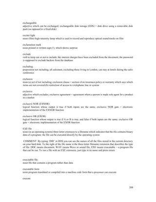 208
exchangeable
adjective which can be exchanged; exchangeable disk storage (EDS) = disk drive using a removable disk
pack (as opposed to a fixed disk)
exciter light
noun (film) high-intensity lamp which is used to record and reproduce optical sound tracks on film
exclamation mark
noun printed or written sign (!), which shows surprise
exclude
verb to keep out or not to include; the interest charges have been excluded from the document; the password
is supposed to exclude hackers from the database
excluding
preposition not including; all salesmen, excluding those living in London, can stay at hotels during the sales
conference
exclusion
noun (a) act of not including; exclusion clause = section of an insurance policy or warranty which says which
items are not covered (b) restriction of access to a telephone line or system
exclusive
adjective which excludes; exclusive agreement = agreement where a person is made sole agent for a product
in a market
exclusive NOR (EXNOR)
logical function whose output is true if both inputs are the same; exclusive NOR gate = electronic
implementation of the EXNOR function
exclusive OR (EXOR)
logical function whose output is true if A or B is true, and false if both inputs are the same; exclusive OR
gate = electronic implementation of the EXOR function
EXE file
noun (in an operating system) three-letter extension to a filename which indicates that the file contains binary
data of a program; the file can be executed directly by the operating system
COMMENT By typing ‘DIR’ in DOS you can see the names of all the files stored in the current directory
on your hard disk. To the right of the file name is the three-letter filename extension that describes the type
of file: DOC means document, WAV means Wave or sound file, EXE means executable – a program file
that can be run. To run a file with an EXE extension, just type in its name and press return
executable file
noun file that contains a program rather than data
executable form
noun program translated or compiled into a machine code form that a processor can execute
execute
 