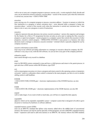 209
verb to run or carry out a computer program or process; execute cycle = events required to fetch, decode and
carry out an instruction stored in memory; execute phase = section of the execute cycle when the instruction
is carried out; execute time = EXECUTION TIME
execution
noun carrying out of a computer program or process; execution address = location in memory at which the
first instruction in a program is stored; execution error = error detected while a program is being run;
execution phase = section of the execute cycle when the instruction is carried out; execution time = time
taken to run or carry out a program or series of instructions
executive
1 adjective (person) who puts decisions into action; executive producer = person who organizes and arranges
for the finance for a film or TV programme but does not play an active part in making the film; executive
program or supervisor program = master program in a computer system that controls the execution of other
programs; executive control program = OPERATING SYSTEM 2 noun person in a business who takes
decisions (such a manager or director); executive terminal = terminal which is specially adapted for use by
company executives
executive information system (EIS)
noun easy-to-use software providing information to a manager or executive about his company; the EIS
software is very easy to use; with this EIS software, we can see how every part of the company performs
exhaustive search
noun search through every record in a database
EXIT
noun (in MS-DOS) system command to stop and leave a child process and return to the parent process; to
quit and close a DOS session within MS Windows, type EXIT
exit
verb to stop program execution or to leave a program and return control to the operating system or interpreter;
exit point = point in a subroutine where control is returned to the main program; you have to exit to another
editing system to add headlines
EXNOR
= EXCLUSIVE NOR; EXNOR gate = electronic implementation of the EXNOR function; see also
NOR
EXOR
= EXCLUSIVE OR; EXOR gate = electronic implementation of the EXOR function; see also OR
expand
verb to make larger; if you want to hold so much data, you will have to expand the disk capacity
expandable
adjective which can be expanded; expandable system = computer system that is designed to be able to grow
(in power or memory) by hardware or software additions
expanded memory system (EMS)
noun (in an IBM PC) standard that defines extra memory added above the 640Kb limit of conventional
memory; this memory can only be used by specially-written programs; see also LIM EMS; expanded memory
board = expansion card used to add extra memory to an IBM PC; the memory follows the EMS standard;
 