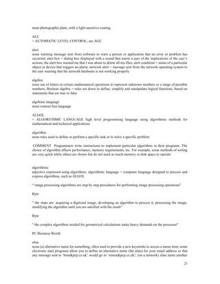 21
noun photographic plate, with a light-sensitive coating
ALC
= AUTOMATIC LEVEL CONTROL; see AGC
alert
noun warning message sent from software to warn a person or application that an error or problem has
occurred; alert box = dialog box displayed with a sound that warns a user of the implications of the user’s
actions; the alert box warned me that I was about to delete all my files; alert condition = status of a particular
object or device that triggers an alarm; network alert = message sent from the network operating system to
the user warning that the network hardware is not working properly
algebra
noun use of letters in certain mathematical operations to represent unknown numbers or a range of possible
numbers; Boolean algebra = rules set down to define, simplify and manipulate logical functions, based on
statements that are true or false
algebraic language
noun context free language
ALGOL
= ALGORITHMIC LANGUAGE high level programming language using algorithmic methods for
mathematical and technical applications
algorithm
noun rules used to define or perform a specific task or to solve a specific problem
COMMENT Programmers write instructions to implement particular algorithms in their programs. The
choice of algorithm affects performance, memory requirements, etc. For example, some methods of sorting
are very quick while others are slower but do not need as much memory or disk space to operate
algorithmic
adjective expressed using algorithms; algorithmic language = computer language designed to process and
express algorithms, such as ALGOL
“ image processing algorithms are step by step procedures for performing image processing operations”
Byte
“ the steps are: acquiring a digitized image, developing an algorithm to process it, processing the image,
modifying the algorithm until you are satisfied with the result”
Byte
“ the complex algorithms needed for geometrical calculations make heavy demands on the processor”
PC Business World
alias
noun (a) alternative name for something; often used to provide a new keystroke to access a menu item; some
electronic mail programs allow you to define an alternative name (the alias) for your email address so that
any message sent to ‘boss&pcp.co.uk’ would go to ‘simon&pcp.co.uk’; (on a network) alias name another
 