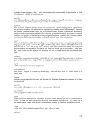 210
expanded memory manager (EMM) = utility which manages the extra expanded memory fitted in an IBM
PC and makes it available for programs to use
expander
noun video expander device that stores one frame of a video image as it is slowly received over a voice grade
communications link, with a video compressor used at the transmitting end
expansion
noun increase in computing power or storage size; expansion box = device that plugs into an expansion bus
and provides several more free expansion slots; expansion bus = data and address lines leading to a connector
and allowing expansion cards to control and access the data in main memory; expansion card or expansion
board = printed circuit board that is connected to a system to increase its functions or performance; a graphics
expansion card provides an interface between a computer and a monitor; expansion slot = connector inside a
computer into which an expansion card can be plugged; insert the board in the expansion slot
expert
noun person who knows a lot about something; he is a computer expert; she is an expert in programming
languages; expert system = software that applies the knowledge, advice and rules defined by experts in a
particular field to a user’s data to help solve a problem; some expert systems carry details of every type of
medical symptom and link these to the cause so that if you, the patient, type in that you have a runny nose
and a fever, the software will work out that this means you have a cold and not that you have sprained your
back!
expiration
noun coming to an end; expiration date = (i) last date at which photographic film or paper can be used with
good results; (ii) date when a computer file is no longer protected from deletion by the operating system
expire
verb to come to an end or to be no longer valid
explicit reference
noun (within a program or script) a way of identifying a particular object, such as a field or button, by a
unique name
Explorer
utility software developed by Microsoft and supplied with Windows; allows a user to manage all the files
stored on a disk
exponent
noun number indicating the power to which a base number is to be raised
exponentiation
noun raising a base number to a certain power
export
verb to save data in a different file format from the default; to use this data with dBASE, you will have to
export it as a DBF file; if you use Microsoft Word you would normally save the file as a DOC format file, if
you want to use the Viewer authoring tool, you would need to export the document as an RTF format file
expose
verb to allow light to reach photographic film or paper to form an image
exposure
 