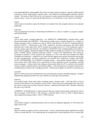 211
noun letting light fall on a photographic film to form an image; exposure end point = quantity of light required
to produce a certain image density; exposure index = the sensitivity of a photographic emulsion; exposure
latitude = the extent to which film can be over-exposed or under-exposed and still provide a clear picture;
exposure meter = device for measuring the light intensity on or reflected by a scene which is to be filmed
express
verb to state or to describe; express the formula in its simplest form; the computer structure was expressed
graphically
expression
noun (a) mathematical formula or relationship (b) definition of a value or variable in a program; compare
with CONTAINER
extend
verb to make longer; extended addressing = see ABSOLUTE ADDRESSING; extended binary coded
decimal interchange code (EBCDIC) = 8-bit character coding system; extended character set = symbols or
foreign characters within a character set with an ASCII value between 128 and 255; extended-definition
television (EDTV) = enhancement to the NTSC standard for television transmission that offers higher
definition and a wider aspect ratio; EDTV normally has an aspect ratio of 4:3, if the broadcaster wants to
provide a greater aspect ratio than this, the standard is called EDTV-wide; extended graphics array (XGA) =
high resolution graphics standard developed by IBM; capable of displaying resolutions of up to 1024x768
pixels; extended industry standard architecture (EISA) = group of PC manufacturers who formed an
association to promote a 32-bit expansion bus standard as a rival to the MCA bus standard from IBM;
extended level synthesizer = synthesizer on a sound card that supports nine melodic instruments and can play
16 notes simultaneously; waveform synthesizers are extended level synthesizers; compare with BASE
LEVEL SYNTHESIZER;; (in an IBM PC) extended memory = most popular standard method of adding
extra memory above 1Mb which can be used directly by many operating systems or programs; extended
memory manager = software utility that configures extra memory fitted in a PC to conform to the extended
memory standard; extended memory specification (XMS) = rules that define how a program should access
extended memory fitted in a PC; extending serial file = file that can be added to or that has no maximum size
extensible
adjective software that can be extended by the user or by third-party software; extensible language = computer
programming language that allows the user to add his own data types and commands
extension
noun making longer; thing which makes something longer; extension cable = cable that allows a device
located at some distance to be connected; extension tube = device that moves photographic lens away from
the camera to allow close-up shots; filename extension = additional information after a filename, indicating
the type or use of the file
COMMENT In MS-DOS there is a three-character filename extension that normally indicates the type of
file; for example, a TIFF file has a .TIF extension, a sound file either a .WAV or .SND or .MDI extension
and an application program either a .EXE or .COM extension
extent
noun number of pages in a printed document, such as a book; by adding the appendix, we will increase the
page extent to 256
external
adjective outside a program or device; external clock = clock or synchronizing signal supplied from outside
a device; external data file = file containing data for a program that is stored separately from it; external disk
 