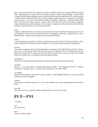 212
drive = device not built into the computer, but which is added to increase its storage capabilities; external
label = identifying piece of paper stuck to the outside of a device or disk; external memory = memory which
is located outside the main computer system confines but which can be accessed by the CPU; external modem
= modem which is selfcontained with its own power supply unit that connects to a serial port of a computer;
external schema = user’s view of the structure of data or a program; external sort = method of sorting which
uses a file stored in secondary memory, such as a disk, as its data source and uses the disk as temporary
memory during sorting; external storage or external store = storage device which is located outside the main
computer system but which can be accessed by the CPU
extra
1 adjective added or which is more than usual 2 noun (a) item which is additional to the package; the mouse
and cabling are sold as extras (b) mark at the end of a telegraphic transmission, induced by noise; extra-
terrestrial noise = random noise coming from the air, space and planets
extract
1 noun information selected from a database; printed document which is part of a longer document 2 verb to
remove required data or information from a database; we can extract the files required for typesetting
extranet
noun internal company network (an intranet) that has a connection to the public Internet and allows users to
gain access via the Internet; often used to provide access for employees who are working away from the
office; our Intranet was for internal use only, but the new extranet lets us access our data via the public
Internet; the extranet has very sophisticated security against hackers
extrapolation
noun process of predicting future quantities or trends by the analysis of current and past data
extremely
adverb to a very high degree; extremely high frequency (EHF) = radio frequencies from 30– 300GHz;
extremely low frequency (ELF) = communication frequencies of less than 100Hz
eye-lighting
noun (film) illuminating a close shot in order to produce a small highlight reflection on the actor’s eyeball
which causes the eye to sparkle
eyepiece
noun camera viewfinder; eyepiece lens = lens in the viewfinder of a camera through which the cameraman
looks
eye-strain
noun pain in the eyes, caused by looking at bright lights or at a VDU for too long
Ff: F—FYI
F
= FARAD
face
see TYPEFACE
facet
noun one surface or plane
 