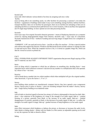 213
faceted code
noun code which indicates various details of an item, by assigning each one a value
facility
noun (a) being able to do something easily; we offer facilities for processing a customer’s own disks (b)
facilities = equipment or buildings which make it easy to do something; storage facilities; harbour facilities;
transport facilities; there are no facilities for passengers; there are no facilities for unloading or there are no
unloading facilities (c) communications path between two or more locations, with no ancillary line equipment
(d) US single large building; we have opened our new data processing facility
facsimile
noun exact copy of an original; facsimile character generator = means of displaying characters on a computer
screen by copying preprogrammed images from memory; facsimile copy = exact copy of a document;
facsimile transmission (FAX) = method of sending and receiving images in digital form over a telephone or
radio link
COMMENT A PC can send and receive faxes – just like an office fax machine – if it has a special modem
and software that support this function. Windows and Macintosh System include software to manage fax data
to send and receive faxes. When the computer receives a fax, it is stored as a graphic image file, which can
then be viewed on screen or printed out.
FACT
(film) = FEDERATION AGAINST COPYRIGHT THEFT organization that prevents illegal copying of film
and TV material; see also FAST
factor
noun (a) thing which is important or which has an influence on something else; deciding factor = most
important factor which influences someone’s decision (b) any number in a multiplication that is the operand;
by a factor of ten = ten times
factorize
verb to break down a number into two whole numbers which when multiplied will give the original number;
when factorized, 15 gives the factors 1, 15 or 3, 5
factory
noun building where products are manufactured; computer factory; they have opened a new components
factory; factory price or price ex factory = price not including transport from the maker’s factory; factory
unit = single factory building on an industrial estate
fade
verb (of radio or electrical signal) to become less strong; (of colour or photograph) to become less dark; fade-
down = slow reduction of the brightness of a lamp or the strength of an audio signal; fade-in = gradual
forming of a picture, generally from black, or the increase of an audio signal; fade-out = gradual
disappearance of a picture, generally to black, or the decrease of an audio signal; to fade out = to reduce the
strength of an audio signal or image; fade-up = gradual increase of lamp brightness or of an audio signal
fader
noun (film) instrument which brightens or darkens the picture, or decreases or increases the audio levels;
fader shutter or fading shutter = shutter with two blades in a film camera; an adjustable opening can be used
to vary the exposure for fade or dissolve effects
fading
 