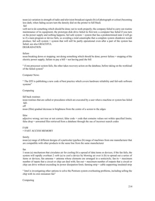 214
noun (a) variation in strength of radio and television broadcast signals (b) (of photograph or colour) becoming
less dark; when fading occurs turn the density dial on the printer to full black
fail
verb not to do something which should be done; not to work properly; the company failed to carry out routine
maintenance of its equipment; the prototype disk drive failed its first test; a computer has failed if you turn
on the power supply and nothing happens; fail safe system = system that has a predetermined state it will go
to if a main program or device fails, so avoiding a total catastrophe that a complete system shutdown would
produce; fail soft system = system that will still be partly operational even after a part of the system has
failed; see also GRACEFUL
DEGRADATION
failure
noun breaking down or stopping; not doing something which should be done; power failure = stopping of the
electric power supply; failure to pay a bill = not having paid the bill
“ if one processor system fails, the other takes recovery action on the database, before taking on the workload
of the failed system”
Computer News
“ The DTI is publishing a new code of best practice which covers hardware reliability and fail-safe software
systems”
Computing
fall back routines
noun routines that are called or procedures which are executed by a user when a machine or system has failed
fall-
off
noun (film) gradual decrease in brightness from the centre of a screen to the edges
false
adjective wrong; not true or not correct; false code = code that contains values not within specified limits;
false drop = unwanted files retrieved from a database through the use of incorrect search codes
FAM
= FAST ACCESS MEMORY
family
noun (a) range of different designs of a particular typeface (b) range of machines from one manufacturer that
are compatible with other products in the same line from the same manufacturer
fan
1 noun (a) mechanism that circulates air for cooling (b) a spread of data items or devices; if the fan fails, the
system will rapidly overheat 2 verb (a) to cool a device by blowing air over it (b) to spread out a series of
items or devices; fan antenna = antenna whose elements are arranged in a semicircle; fan-in = maximum
number of inputs that a circuit or chip can deal with; fan-out = maximum number of outputs that a circuit or
chip can drive without exceeding its power dissipation limit; fanning strip = cable supporting insulated strip
“ Intel is investigating other options to solve the Pentium system overheating problems, including selling the
chip with its own miniature fan”
Computing
 
