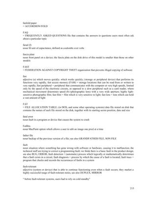 215
fanfold paper
= ACCORDION FOLD
FAQ
= FREQUENTLY ASKED QUESTIONS file that contains the answers to questions users most often ask
about a particular topic
farad (f)
noun SI unit of capacitance, defined as coulombs over volts
fascia plate
noun front panel on a device; the fascia plate on the disk drive of this model is smaller than those on other
models
FAST
= FEDERATION AGAINST COPYRIGHT THEFT organization that prevents illegal copying of software
fast
adjective (a) which moves quickly; which works quickly; (storage or peripheral device) that performs its
functions very rapidly; fast access memory (FAM) = storage locations that can be read from or written to
very rapidly; fast peripheral = peripheral that communicates with the computer at very high speeds, limited
only by the speed of the electronic circuits, as opposed to a slow peripheral such as a card reader, where
mechanical movement determines speed (b) (photographic lens) with a very wide aperture; highly light-
sensitive photographic film; fast film = film which is very sensitive to light; fast lens = lens which can hold
a vast amount of light
FAT
= FILE ALLOCATION TABLE; (in DOS, and some other operating systems) data file stored on disk that
contains the names of each file stored on the disk, together with its starting sector position, date and size
fatal error
noun fault in a program or device that causes the system to crash
FatBits
noun MacPaint option which allows a user to edit an image one pixel at a time
father file
noun backup of the previous version of a file; see also GRANDFATHER FILE, SON FILE
fault
noun situation where something has gone wrong with software or hardware, causing it to malfunction; the
technical staff are trying to correct a programming fault; we think there is a basic fault in the product design;
see also BUG, ERROR; fault detection = (automatic) process which logically or mathematically determines
that a fault exists in a circuit; fault diagnosis = process by which the cause of a fault is located; fault trace =
program that checks and records the occurrences of faults in a system
fault-tolerant
adjective (system or device) that is able to continue functioning even when a fault occurs; they market a
highly successful range of fault-tolerant minis; see also DUPLEX, MIRROR
“ before fault-tolerant systems, users had to rely on cold standby”
 