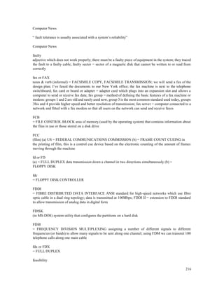 216
Computer News
“ fault tolerance is usually associated with a system’s reliability”
Computer News
faulty
adjective which does not work properly; there must be a faulty piece of equipment in the system; they traced
the fault to a faulty cable; faulty sector = sector of a magnetic disk that cannot be written to or read from
correctly
fax or FAX
noun & verb (informal) = FACSIMILE COPY, FACSIMILE TRANSMISSION; we will send a fax of the
design plan; I’ve faxed the documents to our New York office; the fax machine is next to the telephone
switchboard; fax card or board or adapter = adapter card which plugs into an expansion slot and allows a
computer to send or receive fax data; fax group = method of defining the basic features of a fax machine or
modem: groups 1 and 2 are old and rarely used now, group 3 is the most common standard used today, groups
3bis and 4 provide higher speed and better resolution of transmission; fax server = computer connected to a
network and fitted with a fax modem so that all users on the network can send and receive faxes
FCB
= FILE CONTROL BLOCK area of memory (used by the operating system) that contains information about
the files in use or those stored on a disk drive
FCC
(film) (a) US = FEDERAL COMMUNICATIONS COMMISSION (b) = FRAME COUNT CUEING in
the printing of film, this is a control cue device based on the electronic counting of the amount of frames
moving through the machine
fd or FD
(a) = FULL DUPLEX data transmission down a channel in two directions simultaneously (b) =
FLOPPY DISK
fdc
= FLOPPY DISK CONTROLLER
FDDI
= FIBRE DISTRIBUTED DATA INTERFACE ANSI standard for high-speed networks which use fibre
optic cable in a dual ring topology; data is transmitted at 100Mbps; FDDI II = extension to FDDI standard
to allow transmission of analog data in digital form
FDISK
(in MS-DOS) system utility that configures the partitions on a hard disk
FDM
= FREQUENCY DIVISION MULTIPLEXING assigning a number of different signals to different
frequencies (or bands) to allow many signals to be sent along one channel; using FDM we can transmit 100
telephone calls along one main cable
fdx or FDX
= FULL DUPLEX
feasibility
 
