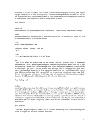 217
noun ability to be done; he has been asked to report on the feasibility of a project; feasibility report = report
saying if something can be done; feasibility study = examination and report into the usefulness and cost of a
new product that is being considered for purchase; to carry out a feasibility study on a project = to carry out
an examination of costs and profits to see if the project should be started
Note no plural
feature film
noun commercial, full-length film production to be shown in a cinema; usually ninety minutes in length
feature
noun special function or ability or design of hardware or software; the key features of this system are: 20Gb
of formatted storage with an access time of 10ms
FED
see FIELD EMISSION DISPLAY
Federation Against Copyright Theft see
FACT
FEDS
= FIXED AND EXCHANGEABLE DISK STORAGE
feed
1 noun device which puts paper or tape into and through a machine, such as a printer or photocopier;
continuous feed = device which feeds in continuous computer stationery into a printer; front feed or sheet
feed attachment = device which can be attached to a line printer to allow individual sheets of paper to be fed
in automatically; feed holes = punched sprocket holes along the edge of continuous paper; feed horn =
microwave channelling device used to direct transmitted signals; feed reel = reel of tape or film which is
being fed into a machine; sheet feed = device which puts in one sheet at a time into a printer; paper feed =
slot into which the paper is introduced 2 verb to put paper into a machine or information into a computer;
this paper should be manually fed into the printer; data is fed into the computer
Note feeding – fed
feedback
noun (a) part of an output signal that is fed back to the input and amplified; feedback loop = path from output
to input by which feedback occurs; negative feedback = subtraction of part of the output from a device from
its input signal; positive feedback = addition of part of the output from a device to its input; if a microphone
is too close to a speaker the result is positive feedback or a howl; see also ACOUSTICAL FEEDBACK (b)
information from one source which can be used to modify something or provide a constructive criticism of
something; we are getting customer feedback on the new system; they asked the sales teams for feedback on
the reception of the new model; have you any feedback from the sales force about the customers’ reaction to
the new model?
Note no plural
COMMENT Negative or positive feedback can be accidental (when it may cause severe overloading of the
circuit) or designed into the circuit to make it more stable
 