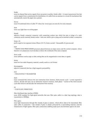 218
feeder
noun (a) channel that carries signals from one point to another; feeder cable = (i) main transmission line that
carries signals from a central point for distribution; (ii) cable from an antenna to a circuit (b) mechanism that
automatically inserts the paper into a printer
feevee
noun US (informal) form of cable TV where the viewer pays an extra fee for extra channels
feint
noun very light lines on writing paper
female
adjective female connector connector with connecting sockets into which the pins or plugs of a male
connector can be inserted; female socket = hole into which a pin or plug can be inserted to make a connection
femto- (f)
prefix equal to ten exponent minus fifteen (10-15); femto second = thousandth of a picosecond
FEP
= FRONT-END PROCESSOR processor placed between an input source and the central computer, whose
function is to preprocess received data to relieve the workload of the main computer
ferric oxide
noun substance used as tape or disk coating that can be magnetized to store data or signals
ferrite
noun low loss radio frequency material, usually used as a coil former
ferromagnetic
adjective (material) that has a high magnetic permeability
FET
= FIELD EFFECT TRANSISTOR
fetch
noun command that retrieves the next instruction from memory; fetch-execute cycle = events required to
retrieve, decode and carry out an instruction stored in memory; fetch phase = section of the fetch-execute
cycle that retrieves and decodes the instructions from memory
FF
= FLIP-FLOP, FORM FEED
fibre distributed data interface (FDDI)
noun ANSI standard for high-speed networks that uses fibre optic cable in a dual ring topology; data is
transmitted at 100Mbps
fibre optics
noun light transmission through thin strands of glass or plastic, which allows data to be transmitted; fibre
optic cable or connection = fine strands of glass or plastic protected by a surrounding material, used for
transmission of light signals; fibre optic connections enabling nodes up to one kilometre apart to be used
 