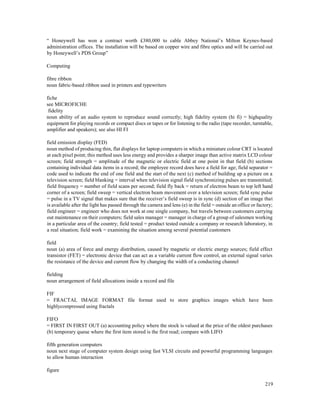 219
“ Honeywell has won a contract worth £380,000 to cable Abbey National’s Milton Keynes-based
administration offices. The installation will be based on copper wire and fibre optics and will be carried out
by Honeywell’s PDS Group”
Computing
fibre ribbon
noun fabric-based ribbon used in printers and typewriters
fiche
see MICROFICHE
fidelity
noun ability of an audio system to reproduce sound correctly; high fidelity system (hi fi) = highquality
equipment for playing records or compact discs or tapes or for listening to the radio (tape recorder, turntable,
amplifier and speakers); see also HI FI
field emission display (FED)
noun method of producing thin, flat displays for laptop computers in which a miniature colour CRT is located
at each pixel point; this method uses less energy and provides a sharper image than active matrix LCD colour
screen; field strength = amplitude of the magnetic or electric field at one point in that field (b) sections
containing individual data items in a record; the employee record does have a field for age; field separator =
code used to indicate the end of one field and the start of the next (c) method of building up a picture on a
television screen; field blanking = interval when television signal field synchronizing pulses are transmitted;
field frequency = number of field scans per second; field fly back = return of electron beam to top left hand
corner of a screen; field sweep = vertical electron beam movement over a television screen; field sync pulse
= pulse in a TV signal that makes sure that the receiver’s field sweep is in sync (d) section of an image that
is available after the light has passed through the camera and lens (e) in the field = outside an office or factory;
field engineer = engineer who does not work at one single company, but travels between customers carrying
out maintenance on their computers; field sales manager = manager in charge of a group of salesmen working
in a particular area of the country; field tested = product tested outside a company or research laboratory, in
a real situation; field work = examining the situation among several potential customers
field
noun (a) area of force and energy distribution, caused by magnetic or electric energy sources; field effect
transistor (FET) = electronic device that can act as a variable current flow control, an external signal varies
the resistance of the device and current flow by changing the width of a conducting channel
fielding
noun arrangement of field allocations inside a record and file
FIF
= FRACTAL IMAGE FORMAT file format used to store graphics images which have been
highlycompressed using fractals
FIFO
= FIRST IN FIRST OUT (a) accounting policy where the stock is valued at the price of the oldest purchases
(b) temporary queue where the first item stored is the first read; compare with LIFO
fifth generation computers
noun next stage of computer system design using fast VLSI circuits and powerful programming languages
to allow human interaction
figure
 