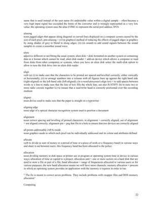 22
name that is used instead of the user name (b) undesirable value within a digital sample – often because a
very high input signal has exceeded the limits of the converter and is wrongly represented as a very low
value; the operating system uses the alias COM1 to represent the serial port address 3FCh
aliasing
noun jagged edges that appear along diagonal or curved lines displayed on a computer screen caused by the
size of each pixel; anti-aliasing = (i) (in graphics) method of reducing the effects of jagged edges in graphics
by using shades of grey to blend in along edges; (ii) (in sound) to add sound signals between the sound
samples to create a smoother sound wave
alien
adjective different or not fitting the usual system; alien disk = disk formatted on another system or containing
data in a format which cannot be read; alien disk reader = add-on device which allows a computer to read
from disks from other computers or systems; when you have an alien disk select the multi-disk option to
allow to turn the disk drive into an alien disk reader
align
verb (a) (i) to make sure that the characters to be printed are spaced and levelled correctly, either vertically
or horizontally; (ii) to arrange numbers into a column with all figures lines up against the right hand side
(right-aligned) or the left-hand side (left-aligned); (in a word-processor) align text = to add spaces between
words in a line to make sure that the line of text fills the whole line; see also JUSTIFY (b) to tune two or
more radio circuits together (c) to ensure that a read/write head is correctly positioned over the recording
medium
aligner
noun device used to make sure that the paper is straight on a typewriter
aligning edge
noun edge of a optical character recognition system used to position a document
alignment
noun correct spacing and levelling of printed characters; in alignment = correctly aligned; out of alignment
= not aligned correctly; alignment pin = peg that fits in a hole to ensure that two devices are correctly aligned
all points addressable (APA) mode
noun graphics mode in which each pixel can be individually addressed and its colour and attributes defined
allocate
verb to divide (a sum of money or a period of time or a piece of work or a frequency band) in various ways
and share it out between users; this frequency band has been allocated to the police
allocation
noun dividing memory or disk space or printer use or program or operating system time or device in various
ways; allocation of time or capital to a project; allocation unit = one or more sectors on a hard disk that are
used to store a file or part of a file; band allocation = range of frequencies allocated to various users or for
various purposes; the new band allocation means we will have more channels; memory allocation = process
in which an operating system provides an application with the memory it requires in order to run
“ The fix is meant to correct seven problems. They include problems with swapper files and DOS memory
allocation”
Computing
 