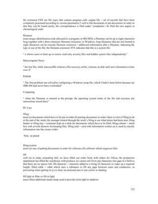 221
the extension EXE are file types that contain program code ;output file = set of records that have been
completely processed according to various parameters 2 verb to file documents to put documents in order so
that they can be found easily; the correspondence is filed under ‘complaints’; he filed the new papers in
chronological order
filename
noun unique identification code allocated to a program; in MS-DOS, a filename can be up to eight characters
long together with a three-character filename extension; in Windows, long filenames that are not limited to
eight characters can be entered; filename extension = additional information after a filename, indicating the
type or use of the file; the filename extension SYS indicates that this is a system file
“ it allows users to back up or restore read-only security files and hidden system files independently”
Minicomputer News
“ the lost file, while inaccessible without a file-recovery utility, remains on disk until new information writes
over it”
Publish
“ The first problem was solved by configuring a Windows swap file, which I hadn’t done before because my
4Mb 486 had never been overloaded”
Computing
“ when the filename is entered at the prompt, the operating system looks in the file and executes any
instructions stored there”
PC User
filing
noun (a) documents which have to be put in order (b) putting documents in order; there is a lot of filing to do
at the end of the week; the manager looked through the week’s filing to see what letters had been sent; filing
basket or filing tray = container kept on a desk for documents which have to be filed; filing cabinet = metal
box with several drawers for keeping files; filing card = card with information written on it, used to classify
information into the correct order
Note no plural
filing system
noun (a) way of putting documents in order for reference (b) software which organizes files
fill
verb (a) to make something full; we have filled our order book with orders for Africa; the production
department has filled the warehouse with products we cannot sell (b) to put characters into gaps in a field so
that there are no spaces left; fill character = character added to a string of characters to make up a required
length; filled cable = cable which uses a substance to fill any gaps between outer and conductors, so
preventing water getting in (c) to draw an enclosed area in one colour or shading
fill light or filler or fill-in light
noun (film) additional studio lamp used to provide extra light in shadows
 