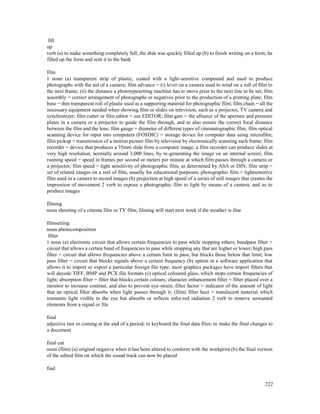 222
fill
up
verb (a) to make something completely full; the disk was quickly filled up (b) to finish writing on a form; he
filled up the form and sent it to the bank
film
1 noun (a) transparent strip of plastic, coated with a light-sensitive compound and used to produce
photographs with the aid of a camera; film advance = (i) lever on a camera used to wind on a roll of film to
the next frame; (ii) the distance a phototypesetting machine has to move prior to the next line to be set; film
assembly = correct arrangement of photographs or negatives prior to the production of a printing plate; film
base = thin transparent roll of plastic used as a supporting material for photographic film; film chain = all the
necessary equipment needed when showing film or slides on television, such as a projector, TV camera and
synchronizer; film cutter or film editor = see EDITOR; film gate = the alliance of the aperture and pressure
plates in a camera or a projector to guide the film through, and to also ensure the correct focal distance
between the film and the lens; film gauge = diameter of different types of cinematographic film; film optical
scanning device for input into computers (FOSDIC) = storage device for computer data using microfilm;
film pickup = transmission of a motion picture film by television by electronically scanning each frame; film
recorder = device that produces a 35mm slide from a computer image; a film recorder can produce slides at
very high resolution, normally around 3,000 lines, by re-generating the image on an internal screen; film
running speed = speed in frames per second or meters per minute at which film passes through a camera or
a projector; film speed = light sensitivity of photographic film, as determined by ASA or DIN; film strip =
set of related images on a reel of film, usually for educational purposes; photographic film = lightsensitive
film used in a camera to record images (b) projection at high speed of a series of still images that creates the
impression of movement 2 verb to expose a photographic film to light by means of a camera, and so to
produce images
filming
noun shooting of a cinema film or TV film; filming will start next week if the weather is fine
filmsetting
noun photocomposition
filter
1 noun (a) electronic circuit that allows certain frequencies to pass while stopping others; bandpass filter =
circuit that allows a certain band of frequencies to pass while stopping any that are higher or lower; high pass
filter = circuit that allows frequencies above a certain limit to pass, but blocks those below that limit; low
pass filter = circuit that blocks signals above a certain frequency (b) option in a software application that
allows it to import or export a particular foreign file type; most graphics packages have import filters that
will decode TIFF, BMP and PCX file formats (c) optical coloured glass, which stops certain frequencies of
light; absorption filter = filter that blocks certain colours; character enhancement filter = filter placed over a
monitor to increase contrast, and also to prevent eye-strain; filter factor = indicator of the amount of light
that an optical filter absorbs when light passes through it; (film) filter heat = translucent material which
transmits light visible to the eye but absorbs or reflects infra-red radiation 2 verb to remove unwanted
elements from a signal or file
final
adjective last or coming at the end of a period; to keyboard the final data files; to make the final changes to
a document
final cut
noun (film) (a) original negative when it has been altered to conform with the workprint (b) the final version
of the edited film on which the sound track can now be placed
find
 
