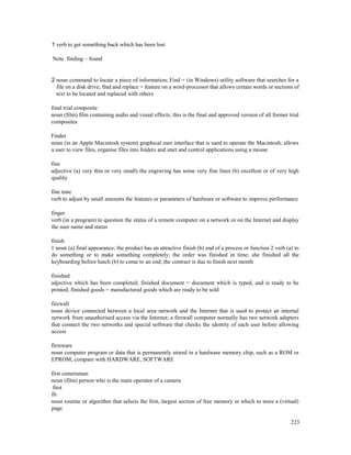 223
1 verb to get something back which has been lost
Note finding – found
2 noun command to locate a piece of information; Find = (in Windows) utility software that searches for a
file on a disk drive; find and replace = feature on a word-processor that allows certain words or sections of
text to be located and replaced with others
final trial composite
noun (film) film containing audio and visual effects; this is the final and approved version of all former trial
composites
Finder
noun (in an Apple Macintosh system) graphical user interface that is used to operate the Macintosh; allows
a user to view files, organise files into folders and start and control applications using a mouse
fine
adjective (a) very thin or very small) the engraving has some very fine lines (b) excellent or of very high
quality
fine tune
verb to adjust by small amounts the features or parameters of hardware or software to improve performance
finger
verb (in a program) to question the status of a remote computer on a network or on the Internet and display
the user name and status
finish
1 noun (a) final appearance; the product has an attractive finish (b) end of a process or function 2 verb (a) to
do something or to make something completely; the order was finished in time; she finished all the
keyboarding before lunch (b) to come to an end; the contract is due to finish next month
finished
adjective which has been completed; finished document = document which is typed, and is ready to be
printed; finished goods = manufactured goods which are ready to be sold
firewall
noun device connected between a local area network and the Internet that is used to protect an internal
network from unauthorised access via the Internet; a firewall computer normally has two network adapters
that connect the two networks and special software that checks the identity of each user before allowing
access
firmware
noun computer program or data that is permanently stored in a hardware memory chip, such as a ROM or
EPROM; compare with HARDWARE, SOFTWARE
first cameraman
noun (film) person who is the main operator of a camera
first
fit
noun routine or algorithm that selects the first, largest section of free memory in which to store a (virtual)
page
 