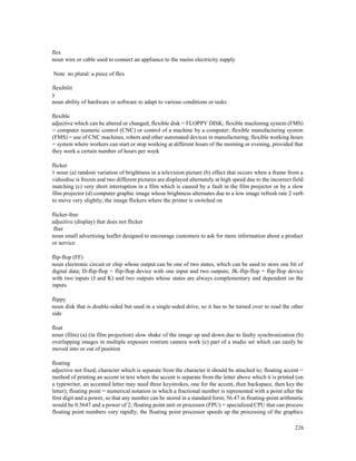 226
flex
noun wire or cable used to connect an appliance to the mains electricity supply
Note no plural: a piece of flex
flexibilit
y
noun ability of hardware or software to adapt to various conditions or tasks
flexible
adjective which can be altered or changed; flexible disk = FLOPPY DISK; flexible machining system (FMS)
= computer numeric control (CNC) or control of a machine by a computer; flexible manufacturing system
(FMS) = use of CNC machines, robots and other automated devices in manufacturing; flexible working hours
= system where workers can start or stop working at different hours of the morning or evening, provided that
they work a certain number of hours per week
flicker
1 noun (a) random variation of brightness in a television picture (b) effect that occurs when a frame from a
videodisc is frozen and two different pictures are displayed alternately at high speed due to the incorrect field
matching (c) very short interruption in a film which is caused by a fault in the film projector or by a slow
film projector (d) computer graphic image whose brightness alternates due to a low image refresh rate 2 verb
to move very slightly; the image flickers where the printer is switched on
flicker-free
adjective (display) that does not flicker
flier
noun small advertising leaflet designed to encourage customers to ask for more information about a product
or service
flip-flop (FF)
noun electronic circuit or chip whose output can be one of two states, which can be used to store one bit of
digital data; D-flip-flop = flip-flop device with one input and two outputs; JK-flip-flop = flip-flop device
with two inputs (J and K) and two outputs whose states are always complementary and dependent on the
inputs
flippy
noun disk that is double-sided but used in a single-sided drive, so it has to be turned over to read the other
side
float
noun (film) (a) (in film projection) slow shake of the image up and down due to faulty synchronization (b)
overlapping images in multiple exposure rostrum camera work (c) part of a studio set which can easily be
moved into or out of position
floating
adjective not fixed; character which is separate from the character it should be attached to; floating accent =
method of printing an accent in text where the accent is separate from the letter above which it is printed (on
a typewriter, an accented letter may need three keystrokes, one for the accent, then backspace, then key the
letter); floating point = numerical notation in which a fractional number is represented with a point after the
first digit and a power, so that any number can be stored in a standard form; 56.47 in floating-point arithmetic
would be 0.5647 and a power of 2; floating point unit or processor (FPU) = specialized CPU that can process
floating point numbers very rapidly; the floating point processor speeds up the processing of the graphics
 