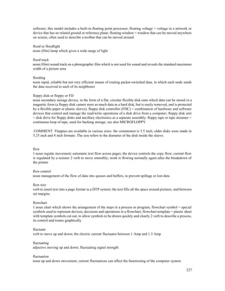 227
software; this model includes a built-in floating point processor; floating voltage = voltage in a network or
device that has no related ground or reference plane; floating window = window that can be moved anywhere
on screen; often used to describe a toolbar that can be moved around
flood or floodlight
noun (film) lamp which gives a wide range of light
flood track
noun (film) sound track on a photographic film which is not used for sound and reveals the standard maximum
width of a picture area
flooding
noun rapid, reliable but not very efficient means of routing packet-switched data, in which each node sends
the data received to each of its neighbours
floppy disk or floppy or FD
noun secondary storage device, in the form of a flat, circular flexible disk onto which data can be stored in a
magnetic form (a floppy disk cannot store as much data as a hard disk, but is easily removed, and is protected
by a flexible paper or plastic sleeve); floppy disk controller (FDC) = combination of hardware and software
devices that control and manage the read/write operations of a disk drive from a computer; floppy disk unit
= disk drive for floppy disks and ancillary electronics as a separate assembly; floppy tape or tape streamer =
continuous loop of tape, used for backing storage; see also MICROFLOPPY
COMMENT Floppies are available in various sizes: the commonest is 3.5 inch; older disks were made in
5.25 inch and 8 inch formats. The size refers to the diameter of the disk inside the sleeve.
flow
1 noun regular movement; automatic text flow across pages; the device controls the copy flow; current flow
is regulated by a resistor 2 verb to move smoothly; work is flowing normally again after the breakdown of
the printer
flow control
noun management of the flow of data into queues and buffers, to prevent spillage or lost data
flow text
verb to insert text into a page format in a DTP system; the text fills all the space around pictures, and between
set margins
flowchart
1 noun chart which shows the arrangement of the steps in a process or program; flowchart symbol = special
symbols used to represent devices, decisions and operations in a flowchart; flowchart template = plastic sheet
with template symbols cut out, to allow symbols to be drawn quickly and clearly 2 verb to describe a process,
its control and routes graphically
fluctuate
verb to move up and down; the electric current fluctuates between 1 Amp and 1.3 Amp
fluctuating
adjective moving up and down; fluctuating signal strength
fluctuation
noun up and down movement; current fluctuations can affect the functioning of the computer system
 
