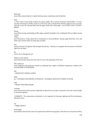 228
fluid head
noun (film) camera head for a tripod which possesses smooth pan and tilt facilities
flush
1 verb to clear or erase all the contents of a queue, buffer, file or section of memory; flush buffers = to erase
any data remaining in a buffer, ready for a new job or after a job has been aborted 2 adjective level or in line
with; the covers are trimmed flush with the pages; flush left or flush right = see JUSTIFY LEFT, JUSTIFY
RIGHT
fluting
noun (film) twisting and bending of film edges created by humidity or by winding the film too tightly around
a spool
flutter
noun fluctuations of tape speed due to mechanical or circuit problems, causing signal distortion; wow and
flutter and common faults on cheap tape recorders
flux
noun (a) measure of magnetic field strength; flux density = intensity of a magnetic flux (b) amount of reflected
light from an object
fly
verb to move (through the air)
flyback or line flyback
noun electron beam return from the end of a scan to the beginning of the next
FM synthesizer
noun synthesizer that generates sounds by combining base signals of different frequencies; compare with
WAVEFORM SYNTHESIZER
FM
= FREQUENCY MODULATION
FMS
(a) = FLEXIBLE MACHINING SYSTEM (b) = FLEXIBLE MANUFACTURING SYSTEM
FNP
= FRONT-END PROCESSOR
f-number
noun measurement of the amount of light that an optical lens can collect, measured as the ratio of focal length
to maximum aperture
COMMENT The measurement calculated is very important for focusing, lighting and film development
laboratory notes
FO
= FIBRE OPTICS
focal length
noun distance between the centre of an optical lens and the focusing plane, when the lens is focused at infinity
 