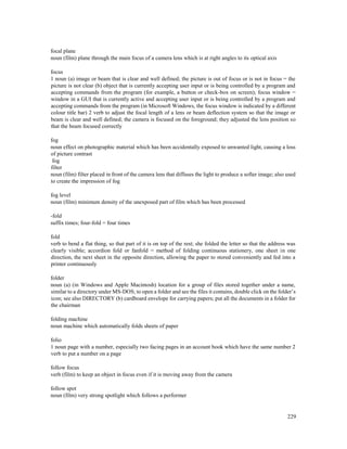 229
focal plane
noun (film) plane through the main focus of a camera lens which is at right angles to its optical axis
focus
1 noun (a) image or beam that is clear and well defined; the picture is out of focus or is not in focus = the
picture is not clear (b) object that is currently accepting user input or is being controlled by a program and
accepting commands from the program (for example, a button or check-box on screen); focus window =
window in a GUI that is currently active and accepting user input or is being controlled by a program and
accepting commands from the program (in Microsoft Windows, the focus window is indicated by a different
colour title bar) 2 verb to adjust the focal length of a lens or beam deflection system so that the image or
beam is clear and well defined; the camera is focused on the foreground; they adjusted the lens position so
that the beam focused correctly
fog
noun effect on photographic material which has been accidentally exposed to unwanted light, causing a loss
of picture contrast
fog
filter
noun (film) filter placed in front of the camera lens that diffuses the light to produce a softer image; also used
to create the impression of fog
fog level
noun (film) minimum density of the unexposed part of film which has been processed
-fold
suffix times; four-fold = four times
fold
verb to bend a flat thing, so that part of it is on top of the rest; she folded the letter so that the address was
clearly visible; accordion fold or fanfold = method of folding continuous stationery, one sheet in one
direction, the next sheet in the opposite direction, allowing the paper to stored conveniently and fed into a
printer continuously
folder
noun (a) (in Windows and Apple Macintosh) location for a group of files stored together under a name,
similar to a directory under MS-DOS; to open a folder and see the files it contains, double click on the folder’s
icon; see also DIRECTORY (b) cardboard envelope for carrying papers; put all the documents in a folder for
the chairman
folding machine
noun machine which automatically folds sheets of paper
folio
1 noun page with a number, especially two facing pages in an account book which have the same number 2
verb to put a number on a page
follow focus
verb (film) to keep an object in focus even if it is moving away from the camera
follow spot
noun (film) very strong spotlight which follows a performer
 