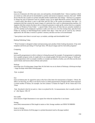 230
font or fount
noun set of characters all of the same style, size and typeface; downloadable fonts = fonts or typefaces which
are stored on a disk and can be downloaded to a printer and stored in temporary memory; font card = ROM
device that fits into a socket on a printer and adds another resident font; font change = function on a computer
to change the style of characters used on a display screen; (in an Apple Macintosh system) Font/DA Mover
= system utility that allows a user to add fonts and DA files to the system environment; font disk = (i)
transparent disk that contains the master images of a particular font, used in a phototypesetting machine; (ii)
magnetic disk that contains the data to drive a character generator to make up the various fonts on a computer
display; (in Windows) Fonts Folder = a special folder which stores all fonts that are currently installed on
your PC and that can be displayed or printed; to add a new font or to view the existing fonts, open the Fonts
Folder by clicking on Start/Settings/Fonts resident fonts &np;= fonts that can be used by any software
application; the font data is stored in a printer’s memory and does not have to be downloaded
“ laser printers store fonts in several ways: as resident, cartridge and downloadable fonts”
Desktop Publishing Today
“ Word Assistant is designed to help word-processing users produce better-looking documents. It has style
templates and forms providing 25 TrueType fonts, 100 clip-art images and two font utility programs”
Computing
foobar
term used by programmers to refer to whatever is being discussed; for example, if a programmer is explaining
how a graphic program works, he might refer to an example graphic file that stores the image as ‘foobar.gif’;
many programmers refer to example variables or example user details as foobar; you will often see this term
used in books and lessons about software and systems
foolscap
noun large size of writing paper, longer than A4; the letter was on six sheets of foolscap; a foolscap envelope
= large envelope which takes foolscap paper
Note no plural
foot
noun (a) bottom part; he signed his name at the foot of the letter (b) measurement of length (= 30cm); the
table is six feet long; my office is ten feet by twelve (c) (film) measurement of length of film which represents
a certain number of frames, for example: one foot contains 72 frames for Super 8, 40 for 16mm and 16 for
35mm
Note the plural is feet for (a) and (c) ; there is no plural for (b) . In measurements, foot is usually written ft
or ’ after figures: 10ft; 10’
foot candle
noun amount of light illumination in one square foot when the incident flux is one lumen
footage
noun (film) measurement of film length in metres or feet; footage numbers see EDGE NUMBERS
footer or footing
noun text at the bottom of all the pages in a printed document (such as the page number)
 