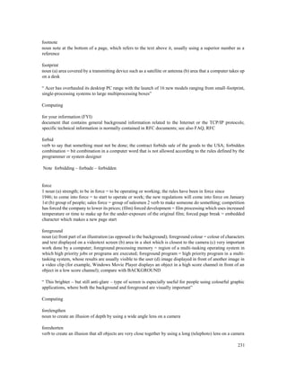 231
footnote
noun note at the bottom of a page, which refers to the text above it, usually using a superior number as a
reference
footprint
noun (a) area covered by a transmitting device such as a satellite or antenna (b) area that a computer takes up
on a desk
“ Acer has overhauled its desktop PC range with the launch of 16 new models ranging from small-footprint,
single-processing systems to large multiprocessing boxes”
Computing
for your information (FYI)
document that contains general background information related to the Internet or the TCP/IP protocols;
specific technical information is normally contained in RFC documents; see also FAQ, RFC
forbid
verb to say that something must not be done; the contract forbids sale of the goods to the USA; forbidden
combination = bit combination in a computer word that is not allowed according to the rules defined by the
programmer or system designer
Note forbidding – forbade – forbidden
force
1 noun (a) strength; to be in force = to be operating or working; the rules have been in force since
1946; to come into force = to start to operate or work; the new regulations will come into force on January
1st (b) group of people; sales force = group of salesmen 2 verb to make someone do something; competition
has forced the company to lower its prices; (film) forced development = film processing which uses increased
temperature or time to make up for the under-exposure of the original film; forced page break = embedded
character which makes a new page start
foreground
noun (a) front part of an illustration (as opposed to the background); foreground colour = colour of characters
and text displayed on a videotext screen (b) area in a shot which is closest to the camera (c) very important
work done by a computer; foreground processing memory = region of a multi-tasking operating system in
which high priority jobs or programs are executed; foreground program = high priority program in a multi-
tasking system, whose results are usually visible to the user (d) image displayed in front of another image in
a video clip (for example, Windows Movie Player displays an object in a high score channel in front of an
object in a low score channel); compare with BACKGROUND
“ This brighter – but still anti-glare – type of screen is especially useful for people using colourful graphic
applications, where both the background and foreground are visually important”
Computing
forelengthen
noun to create an illusion of depth by using a wide angle lens on a camera
foreshorten
verb to create an illusion that all objects are very close together by using a long (telephoto) lens on a camera
 