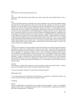 232
forest
noun number of interconnected data structure trees
fork
noun (in an Apple Macintosh) special folder that contains system files and information about a file or
application
form
1 noun (a) preprinted document with blank spaces where information can be entered (b) graphical display
that looks like an existing printed form and is used to enter data into a database; it’s been easy to train the
operators to use the new software since its display looks like the existing printed forms (c) complete plate or
block of type, ready for printing (d) page of computer stationery; form factor = size and shape of a device,
normally used to refer to a computer’s motherboard or other printed circuit board; a PC motherboard tends
to be the size of the motherboard in the first IBM desktop PC computer (full form factor) or smaller; form
feed = command to a printer to move to the next sheet of paper; form handling equipment = peripherals (such
as decollator) which deal with output from a printer; form letter = standard letter into which personal details
of each addressee are inserted, such as name, address and job; form mode = display method on a data entry
terminal, the form is displayed on the screen and the operator enters relevant details; form overlay = heading
or other matter held in store and printed out at the same time as the text; form stop = sensor on a printer which
indicates when the paper has run out; form type = four-character code that identifies the type of data chunk
within a RIFF file (for example, WAVE means waveform data) 2 verb to create a shape; to construct; the
system is formed of five separate modules
format
1 noun (a) size and shape of a book; the printer can deal with all formats up to quarto (b) specific method of
arranging text or data; way of arranging data on disk; low-level format = process that defines the physical
pattern and arrangement of tracks and sectors on a disk (c) precise syntax of instructions and arguments (d)
way of arranging a TV programme; magazine format = type of information programme which contains
several different items linked together 2 verb (a) to arrange text as it will appear in printed form on paper;
style sheets are used to format documents; formatted dump = text or data printed in a certain format (b) disk
formatting = setting up a blank disk by writing control and track location information on it; disk formatting
has to be done before you can use a new floppy disk; to format a disk = (i) to set up a blank disk so that it is
ready for data, by writing control and track information on it; (ii) to define the areas of a disk reserved for
data and control
formatter
noun hardware or software that arranges text or data according to certain rules; print formatter = software
that converts embedded codes and print commands to printer control signals
“ there are three models, offering 53, 80 and 160 Gb of formatted capacity”
Minicomputer News
“ As an increasing amount of information within businesses is generated in word-processed format, text
retrieval tools are becoming a highly attractive pragmatic solution”
Computing
formula
noun set of mathematical rules applied to solve a problem; formula portability = feature in a spreadsheet
program to find a value in a single cell from data in others, with the possibility of using the same formula in
other cells; formula translator = FORTRAN
 