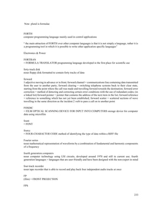 233
Note plural is formulae
FORTH
computer programming language mainly used in control applications
“ the main attraction of FORTH over other computer languages is that it is not simply a language, rather it is
a programming tool in which it is possible to write other application specific languages”
Electronics & Power
FORTRAN
= FORMULA TRANSLATOR programming language developed in the first place for scientific use
forty-track disk
noun floppy disk formatted to contain forty tracks of data
forward
1 adjective moving in advance or in front; forward channel = communications line containing data transmitted
from the user to another party; forward clearing = switching telephone systems back to their clear state,
starting from the point where the call was made and travelling forward towards the destination; forward error
correction = method of detecting and correcting certain error conditions with the use of redundant codes; (in
a linked list) forward pointer = pointer that contains the address of the next item in the list; forward reference
= reference to something which has not yet been established; forward scatter = scattered sections of wave
travelling in the same direction as the incident 2 verb to pass a call on to another point
FOSDIC
= FILM OPTICAL SCANNING DEVICE FOR INPUT INTO COMPUTERS storage device for computer
data using microfilm
fount
= FONT
fourcc
= FOUR-CHARACTER CODE method of identifying the type of data within a RIFF file
Fourier series
noun mathematical representation of waveforms by a combination of fundamental and harmonic components
of a frequency
fourth generation computers
noun computer technology using LSI circuits, developed around 1970 and still in current use; fourth
generation languages = languages that are user-friendly and have been designed with the non-expert in mind
four-track recorder
noun tape recorder that is able to record and play back four independent audio tracks at once
FP
(film) = FRONT PROJECTION
FPS
 
