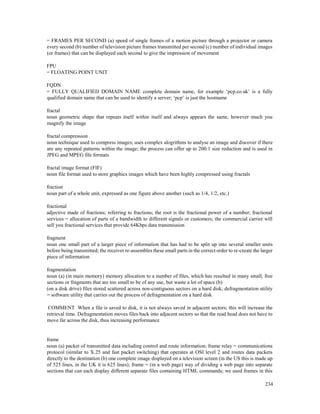 234
= FRAMES PER SECOND (a) speed of single frames of a motion picture through a projector or camera
every second (b) number of television picture frames transmitted per second (c) number of individual images
(or frames) that can be displayed each second to give the impression of movement
FPU
= FLOATING POINT UNIT
FQDN
= FULLY QUALIFIED DOMAIN NAME complete domain name, for example ‘pcp.co.uk’ is a fully
qualified domain name that can be used to identify a server; ‘pcp’ is just the hostname
fractal
noun geometric shape that repeats itself within itself and always appears the same, however much you
magnify the image
fractal compression
noun technique used to compress images; uses complex alogrithms to analyse an image and discover if there
are any repeated patterns within the image; the process can offer up to 200:1 size reduction and is used in
JPEG and MPEG file formats
fractal image format (FIF)
noun file format used to store graphics images which have been highly compressed using fractals
fraction
noun part of a whole unit, expressed as one figure above another (such as 1/4, 1/2, etc.)
fractional
adjective made of fractions; referring to fractions; the root is the fractional power of a number; fractional
services = allocation of parts of a bandwidth to different signals or customers; the commercial carrier will
sell you fractional services that provide 64Kbps data transmission
fragment
noun one small part of a larger piece of information that has had to be split up into several smaller units
before being transmitted; the receiver re-assembles these small parts in the correct order to re-create the larger
piece of information
fragmentation
noun (a) (in main memory) memory allocation to a number of files, which has resulted in many small, free
sections or fragments that are too small to be of any use, but waste a lot of space (b)
(on a disk drive) files stored scattered across non-contiguous sectors on a hard disk; defragmentation utility
= software utility that carries out the process of defragmentation on a hard disk
COMMENT When a file is saved to disk, it is not always saved in adjacent sectors; this will increase the
retrieval time. Defragmentation moves files back into adjacent sectors so that the read head does not have to
move far across the disk, thus increasing performance
frame
noun (a) packet of transmitted data including control and route information; frame relay = communications
protocol (similar to X.25 and fast packet switching) that operates at OSI level 2 and routes data packets
directly to the destination (b) one complete image displayed on a television screen (in the US this is made up
of 525 lines, in the UK it is 625 lines); frame = (in a web page) way of dividing a web page into separate
sections that can each display different separate files containing HTML commands; we used frames in this
 