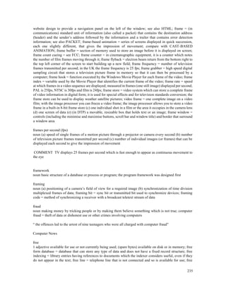 235
website design to provide a navigation panel on the left of the window; see also HTML; frame = (in
communications) standard unit of information (also called a packet) that contains the destination address
(header) and the sender’s address followed by the information and a trailer that contains error detection
information; see also PACKET; frame-based animation = series of screens displayed in quick succession,
each one slightly different, that gives the impression of movement; compare with CAST-BASED
ANIMATION; frame buffer = section of memory used to store an image before it is displayed on screen;
frame count cueing = see FCC; frame counter = in cinematographic equipment, it is a counter which notes
the number of film frames moving through it; frame flyback = electron beam return from the bottom right to
the top left corner of the screen to start building up a new field; frame frequency = number of television
frames transmitted per second; in the UK the frame frequency is 25 fps; frame grabber = high speed digital
sampling circuit that stores a television picture frame in memory so that it can then be processed by a
computer; frame hook = function executed by the Windows Movie Player for each frame of the video; frame
index = variable used by the Movie Player that identifies the current frame of the video; frame rate = speed
at which frames in a video sequence are displayed; measured in frames (one still image) displayed per second;
PAL is 25fps, NTSC is 30fps and film is 24fps; frame store = video system which can store a complete frame
of video information in digital form; it is used for special effects and for television standards conversion; the
frame store can be used to display weather satellite pictures; video frame = one complete image on a video
film; with the image processor you can freeze a video frame; the image processor allows you to store a video
frame in a built-in 8-bit frame store (c) one individual shot in a film or the area it occupies in the camera lens
(d) one screen of data (e) (in DTP) a movable, resizable box that holds text or an image; frame window =
controls (including the minimise and maximise buttons, scroll bar and window title) and border that surround
a window area
frames per second (fps)
noun (a) speed of single frames of a motion picture through a projector or camera every second (b) number
of television picture frames transmitted per second (c) number of individual images (or frames) that can be
displayed each second to give the impression of movement
COMMENT TV displays 25 frames per second which is fast enough to appear as continuous movement to
the eye
framework
noun basic structure of a database or process or program; the program framework was designed first
framing
noun (a) positioning of a camera’s field of view for a required image (b) synchronization of time division
multiplexed frames of data; framing bit = sync bit or transmitted bit used to synchronize devices; framing
code = method of synchronizing a receiver with a broadcast teletext stream of data
fraud
noun making money by tricking people or by making them believe something which is not true; computer
fraud = theft of data or dishonest use or other crimes involving computers
“ the offences led to the arrest of nine teenagers who were all charged with computer fraud”
Computer News
free
1 adjective available for use or not currently being used; (spare bytes) available on disk or in memory; free
form database = database that can store any type of data and does not have a fixed record structure; free
indexing = library entries having references to documents which the indexer considers useful, even if they
do not appear in the text; free line = telephone line that is not connected and so is available for use; free
 