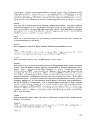 236
running mode = interactive computer mode that allows more than one user to have simultaneous use of a
program; free space loss = measure of the loss of transmitted signals from a satellite antenna to an earth
station; free space media = empty space between a transmitter and a receiving aerial which is used for
transmission; free wheeling = transmission protocol where the computer transmitting receives no status
signals from the receiver 2 verb to erase or remove or backup programs or files to provide space in memory
freedom
noun being free to do something without restriction; freedom of information = being able to examine
computer records (both referring to government activities and to records kept about individuals); freedom of
the press = being able to write and publish in a newspaper what you wish without being afraid of prosecution,
provided that you do not break the law; freedom of speech = being able to say what you want without being
afraid of prosecution, provided that you do not break the law
freely
adverb with no restrictions; free WAIS = (non-commercial) version of the WAIS search index server that can
be used without charge; see also WAIS
freeware
noun software that is in the public domain and can be used by anyone without having to pay
freeze
verb see HANG, CRASH; to freeze (frame) = to stop and display a single frame from a film or TV or
videodisc or video tape machine; the image processor will freeze a single TV frame
F-region
noun section of the ionosphere that is 150–400Km from the earth’s surface
frequency
noun number of cycles or periods of a regular waveform that are repeated per second; one cycle per second
is called a Hertz (Hz); frequency changer = electronic circuit that shifts the frequency of a signal up or down;
frequency divider = electronic circuit that reduces the frequency of a signal by a multiple of two; frequency
division multiplexing (FDM) = transmission of several independent signals along a single channel, achieved
by shifting each signal up in frequency by a different amount; using FDM we can transmit 100 telephone
calls along one main cable; frequency domain = effects of a certain circuit on the frequency range of a signal;
frequency modulation (FM) = varying the frequency of one signal according to the level of a second signal;
sound synthesizers use FM synthesis to create a sound like an instrument, radio transmission uses frequency
modulation in which a very high frequency carrier signal is modified in level by the sound to be transmitted;
see also WAVEFORM; frequency range = range of allowable frequencies, between two limits; frequency
response = electronic circuit parameter given as the ratio of output to input signal amplitudes at various
frequencies; frequency shift keying (FSK) = transmission system using the translation of two state binary
data into two different frequencies, one for on, one for off; frequency variation = change of frequency of a
signal from normal; (in a CRT) line frequency = the number of times that the picture beam scans a horizontal
row of pixels in a monitor
frequent
adjective which comes or goes or takes place often; we send frequent telexes to New York; how frequent are
the planes to Birmingham?
frequently
adverb often; the photocopier is frequently out of use; we telex our New York office very frequently – at
least four times a day; frequently asked questions see FAQ
fresnel lens
 