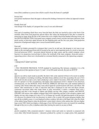 237
noun (film) condenser or convex lens which is used to focus the beam of a spotlight
friction feed
noun printer mechanism where the paper is advanced by holding it between two rollers (as opposed to tractor
feed)
friendly front-end
noun design of the display of a program that is easy to use and understand
front
noun part of something which faces away from the back; the disks are inserted in slots in the front of the
terminal; (film) front axial projection special effects shot where the background of the shot is created by
projecting an image along the line of the camera lens on to a highly directional beaded reflecting screen; see
also REFLEX PROJECTION; front panel main computer system control switches and status indicators; front
porch section of television signal between the line blanking pulse and the line sync pulse; front projection
projection of background images onto a screen located behind a person
front-end
adjective (a) display presented by a program that is seen by an end user; the program is very easy to use
thanks to the uncomplicated front-end (b) located at the start or most important point of a circuit or network;
front-end processor (FEP) = processor placed between an input source and the central computer whose
function is to preprocess received data to relieve the workload of the main computer; front-end system =
typesetting system, where text is keyboarded on a terminal directly connected to the typesetting computer
FSK
= FREQUENCY SHIFT KEYING
FTP
= FILE TRANSFER PROTOCOL TCP/IP standard for transferring files between computers; it is a file
sharing protocol that operates at layers 5, 6 and 7 of an OSI model network; ftp mail see BITFTP
full
adjective (a) with as much inside as possible; the disk is full, so the material will have to be stored on another
disk (b) complete or including everything; full adder binary addition circuit that can produce the sum of two
inputs and can also accept a carry input, producing a carry output if necessary; (film) full aperture camera
lens iris opened to its full circumference; full duplex data transmission down a channel in two directions
simultaneously; see also DUPLEX, HALF DUPLEX, SIMPLEX; full-frame time code standard method of
counting video frames rather than using a time check signal for synchronization with music and effects; full
motion video transmission of video or television data that is displayed in real time and shows smooth,
continuous movement rather than single frame or jerky movements; it needs a computer fitted with a
digitising card that is fast enough to capture and display moving video images; compare with FREEZE
(FRAME); full motion video adapter computer fitted with a digitising card that is fast enough to capture and
display moving video images (at a rate of 25 or 30 frames per second); full path description of the position
of a directory (in relation to the root directory) in which a file is stored; full-screen (program display) that
uses all the available screen; it is not displayed within a window; full shot or full figure shot when the whole
of the subject being filmed or when the performer’s entire body is shown in the camera shot; full-size display
large screen VDU which can display a whole page of text; full-text search to carry out a search for something
through all the text in a file or database rather than limiting the search to an area or block
fully
adverb completely; fully connected network = situation where each node in a network is connected with
every other; fully formed characters = characters produced by a printer in a single action; fully populated
 