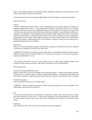 238
board = circuit board which has all components in place, including any optional or extra components; a daisy
wheel printer produces fully formed characters
“ transmitter and receiver can be operated independently, making full duplex communication possible”
Electronics & Power
function
1 noun (a) mathematical formula, where a result is dependent upon several other numbers (b) sequence of
computer program instructions in a main program that perform a certain task; function call = program
instruction that moves execution to a predefined function or named sequence of instructions; function code
= printing codes that control an action rather than representing a character (c) special feature available on a
computer or word-processor; the wordprocessor had a spelling-checker function but no built-in text-editing
function; function library = collection of functions that can be used by a program; function overloading =
programming system in which several different functions can have the same name, but are differentiated
because they operate on different data types 2 verb to operate or perform correctly; the new system has not
functioned properly since it was installed
function key
noun key or switch that has been assigned a particular task or sequence of instructions; tags can be allocated
to function keys; hitting F5 will put you into insert mode
COMMENT Function keys often form a separate group of keys on the keyboard, and have specific functions
attached to them. On a PC’s keyboard there are 12 function keys located in a row above the &np;main
characters and labelled F1, F2, etc.
“ they made it clear that the PC was to take its place as part of a much larger computing function that
comprised LANS, wide area networks, small systems, distributed systems and mainframes”
Minicomputer News
function key or programmablefunctional
adjective which refers to the way something works; functional diagram = drawing of the internal workings
and processes of a machine or piece of software; functional specification = specification which defines the
results which a program is expected to produce; functional unit = hardware or software that works as it should
fundamental frequency
noun most prominent frequency in a complex signal
COMMENT Almost all signals contain parts of other frequencies (harmonics) at lower amplitudes to the
fundamental, which often causes distortion
fuse
1 noun electrical protection device consisting of a small piece of metal, which will melt when too much
power passes through it; to blow a fuse = to melt a fuse by passing too much current through it 2 verb to draw
too much current, causing a fuse to melt; when the air-conditioning was switched on, it fused the whole
system
fusible link
noun small link in a PLA that can be blown to program the device permanently
 