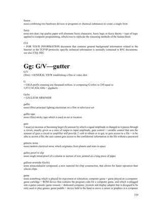 239
fusion
noun combining two hardware devices or programs or chemical substances to create a single form
fuzzy
noun not clear; top quality paper will eliminate fuzzy characters; fuzzy logic or fuzzy theory = type of logic
applied to computer programming, which tries to replicate the reasoning methods of the human brain
FYI
= FOR YOUR INFORMATION document that contains general background information related to the
Internet or the TCP/IP protocols; specific technical information is normally contained in RFC documents;
see also FAQ, RFC
Gg: G/V—gutter
G/V
(film) = GENERAL VIEW establishing a film or video shot
G
= GIGA prefix meaning one thousand million; in computing G refers to 230 equal to
1,073,741,824; GHz = gigahertz
GaAs
= GALLIUM ARSENIDE
gaffer
noun (film) principal lighting electrician on a film or television set
gaffer tape
noun (film) sticky tape which is used on set or location
gain
1 noun (a) increase or becoming larger (b) amount by which a signal amplitude is changed as it passes through
a circuit, usually given as a ratio of output to input amplitude; gain control = variable control that sets the
amount of gain a circuit or amplifier will provide 2 verb to obtain or to get; to gain access to a file = to be
able to access a file; the user cannot gain access to the confidential information in the file without a password
galactic noise
noun random electrical noise which originates from planets and stars in space
galley proof or slip
noun rough initial proof of a column or section of text, printed on a long piece of paper
gallium arsenide (GaAs)
noun semiconductor compound, a new material for chip construction, that allows for faster operation than
silicon chips
game
noun something which is played for enjoyment or relaxation; computer game = game played on a computer;
game cartridge = ROM device that contains the program code for a computer game, and which is plugged
into a game console; game console = dedicated computer, joystick and display adapter that is designed to be
only used to play games; game paddle = device held in the hand to move a cursor or graphics in a computer
 
